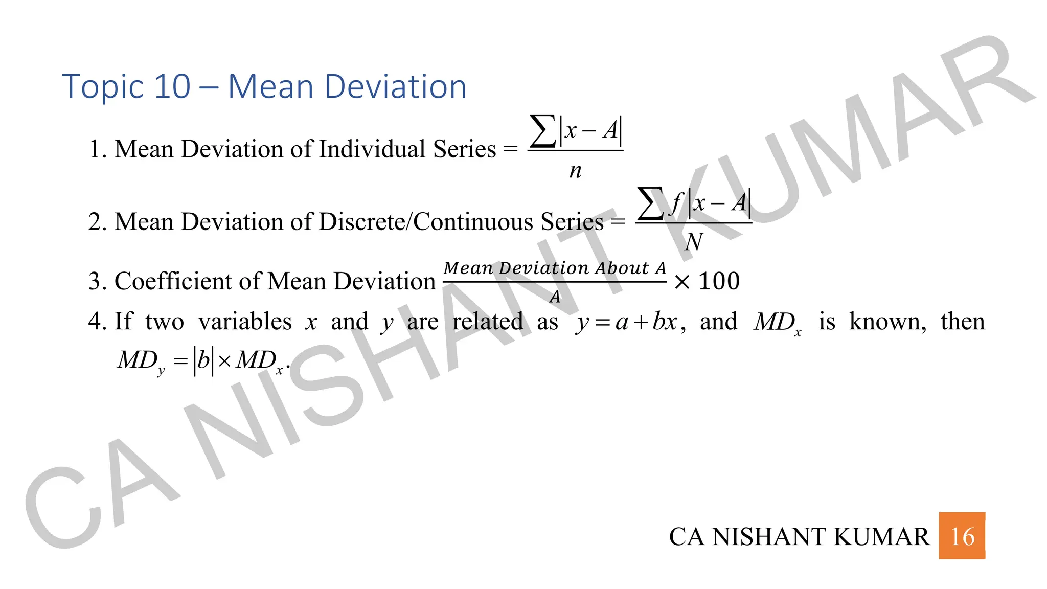 CA NISHANT KUMAR 16
Topic 10 – Mean Deviation
1. Mean Deviation of Individual Series =
x A
n
−

2. Mean Deviation of Discrete/Continuous Series =
f x A
N
−

3. Coefficient of Mean Deviation
𝑀𝑒𝑎𝑛 𝐷𝑒𝑣𝑖𝑎𝑡𝑖𝑜𝑛 𝐴𝑏𝑜𝑢𝑡 𝐴
𝐴
× 100
4. If two variables x and y are related as y a bx
= + , and x
MD is known, then
.
y x
MD b MD
= 
CA NISHANT KUMAR
 