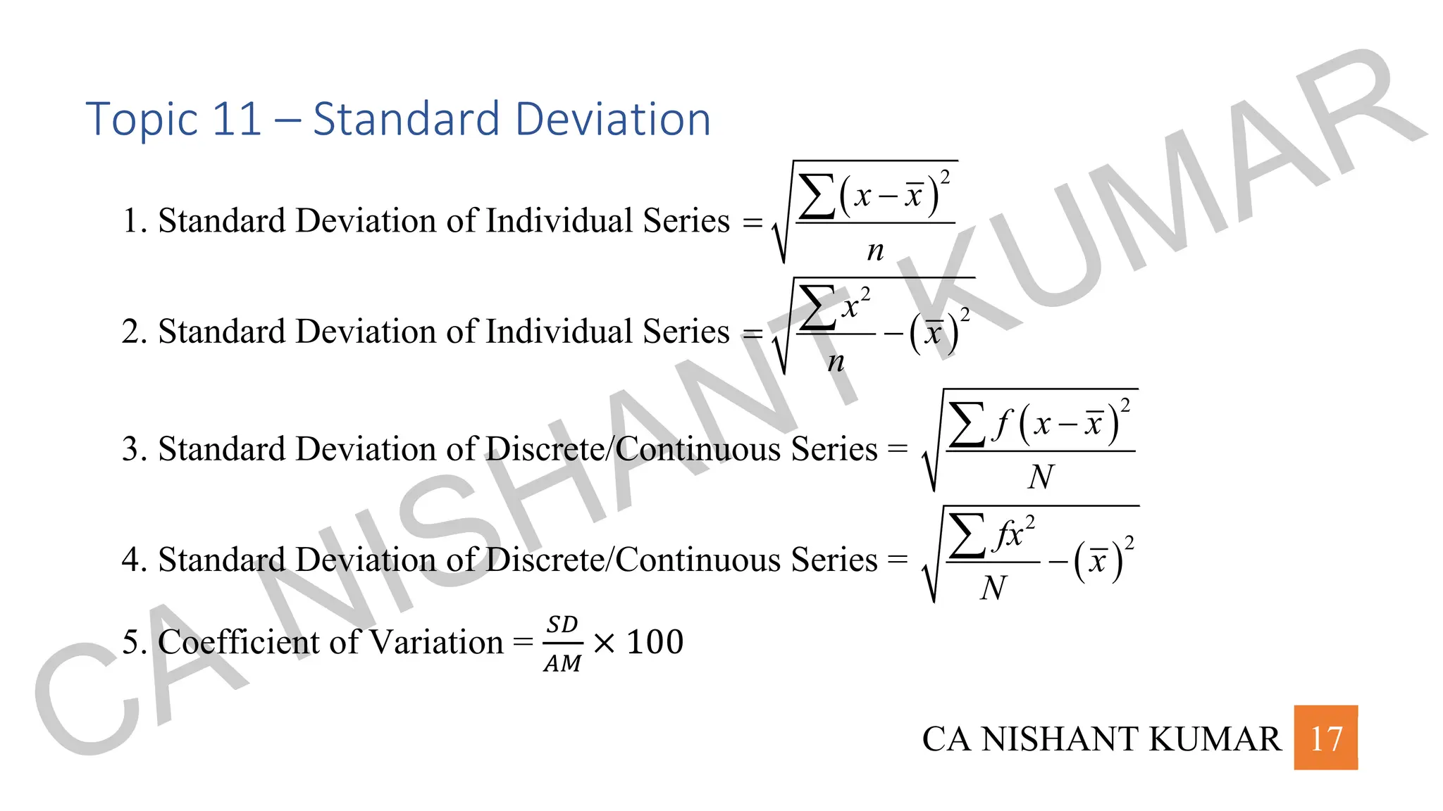 CA NISHANT KUMAR 17
Topic 11 – Standard Deviation
1. Standard Deviation of Individual Series
( )
2
x x
n
−
=

2. Standard Deviation of Individual Series ( )
2
2
x
x
n
= −

3. Standard Deviation of Discrete/Continuous Series =
( )
2
f x x
N
−

4. Standard Deviation of Discrete/Continuous Series = ( )
2
2
fx
x
N
−

5. Coefficient of Variation =
𝑆𝐷
𝐴𝑀
× 100
CA NISHANT KUMAR
 