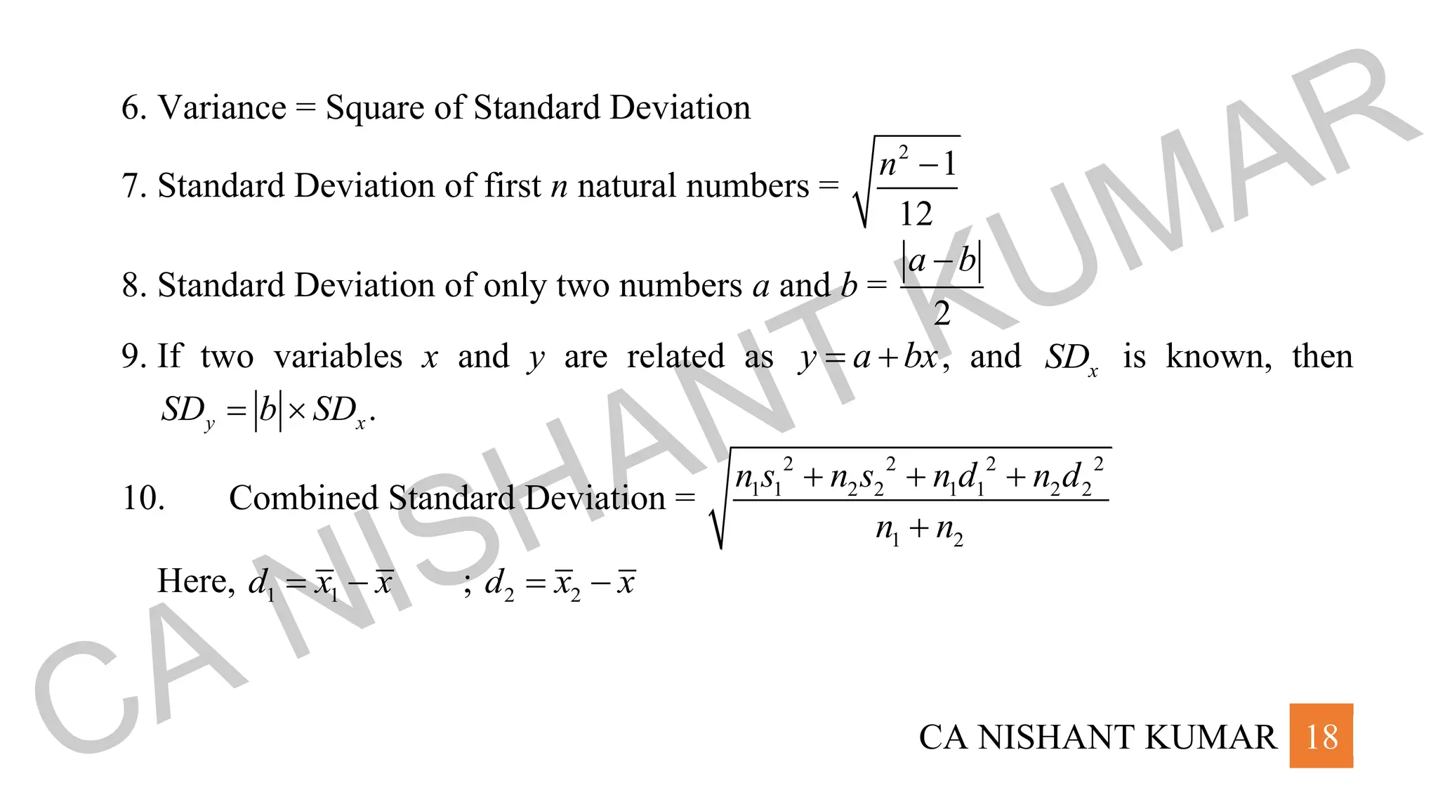 CA NISHANT KUMAR 18
6. Variance = Square of Standard Deviation
7. Standard Deviation of first n natural numbers =
2
1
12
n −
8. Standard Deviation of only two numbers a and b =
2
a b
−
9. If two variables x and y are related as y a bx
= + , and x
SD is known, then
.
y x
SD b SD
= 
10. Combined Standard Deviation =
2 2 2 2
1 1 2 2 1 1 2 2
1 2
n s n s n d n d
n n
+ + +
+
Here, 1 1
d x x
= − ; 2 2
d x x
= −
CA NISHANT KUMAR
 