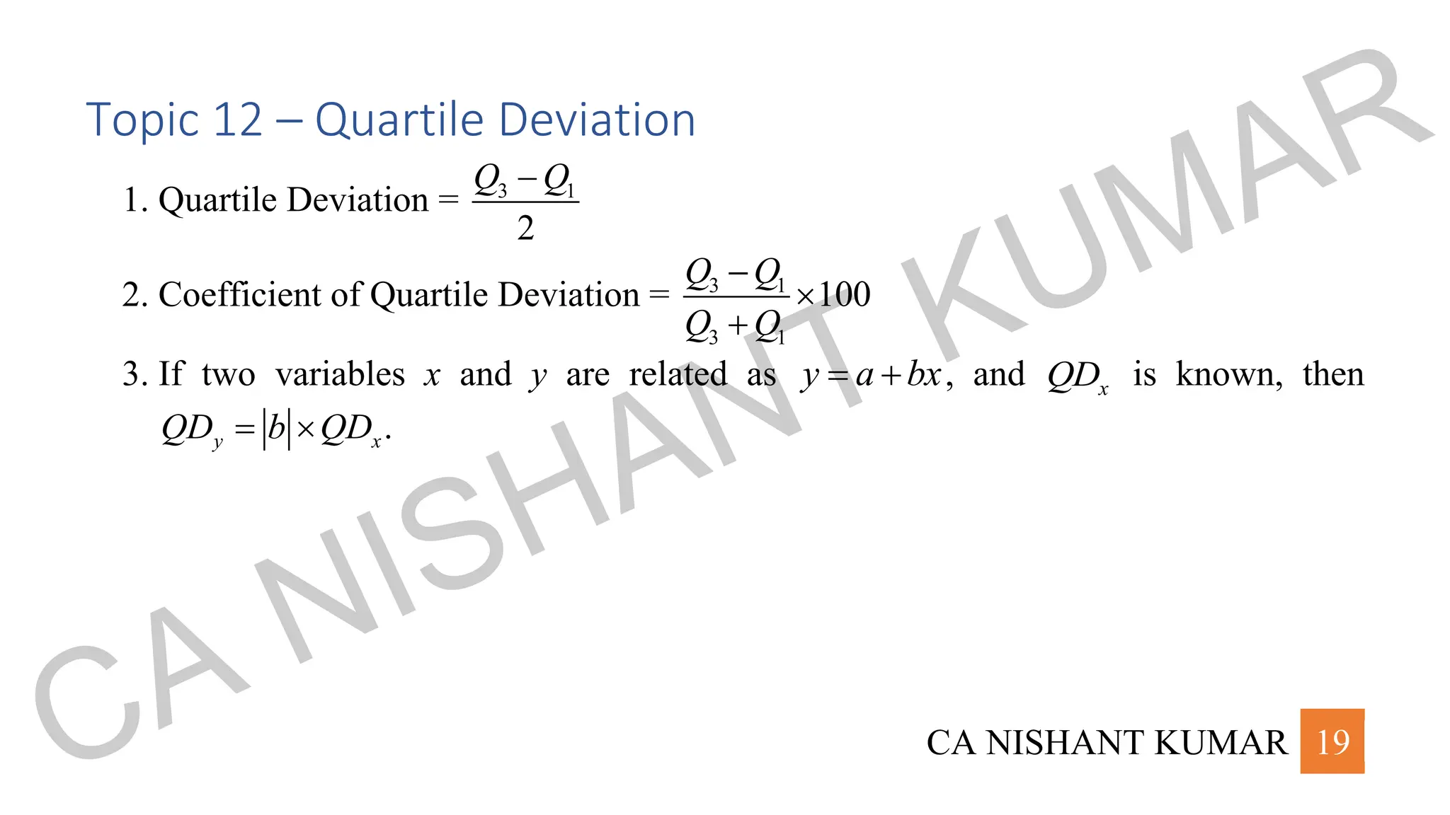 CA NISHANT KUMAR 19
Topic 12 – Quartile Deviation
1. Quartile Deviation = 3 1
2
Q Q
−
2. Coefficient of Quartile Deviation = 3 1
3 1
100
Q Q
Q Q
−

+
3. If two variables x and y are related as y a bx
= + , and x
QD is known, then
.
y x
QD b QD
= 
CA NISHANT KUMAR
 