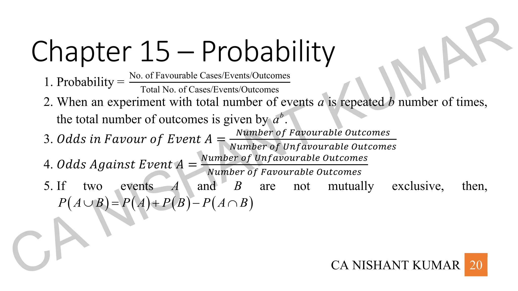 CA NISHANT KUMAR 20
Chapter 15 – Probability
1. Probability =
No. of Favourable Cases/Events/Outcomes
Total No. of Cases/Events/Outcomes
2. When an experiment with total number of events a is repeated b number of times,
the total number of outcomes is given by .
b
a
3. 𝑂𝑑𝑑𝑠 𝑖𝑛 𝐹𝑎𝑣𝑜𝑢𝑟 𝑜𝑓 𝐸𝑣𝑒𝑛𝑡 𝐴 =
𝑁𝑢𝑚𝑏𝑒𝑟 𝑜𝑓 𝐹𝑎𝑣𝑜𝑢𝑟𝑎𝑏𝑙𝑒 𝑂𝑢𝑡𝑐𝑜𝑚𝑒𝑠
𝑁𝑢𝑚𝑏𝑒𝑟 𝑜𝑓 𝑈𝑛𝑓𝑎𝑣𝑜𝑢𝑟𝑎𝑏𝑙𝑒 𝑂𝑢𝑡𝑐𝑜𝑚𝑒𝑠
4. 𝑂𝑑𝑑𝑠 𝐴𝑔𝑎𝑖𝑛𝑠𝑡 𝐸𝑣𝑒𝑛𝑡 𝐴 =
𝑁𝑢𝑚𝑏𝑒𝑟 𝑜𝑓 𝑈𝑛𝑓𝑎𝑣𝑜𝑢𝑟𝑎𝑏𝑙𝑒 𝑂𝑢𝑡𝑐𝑜𝑚𝑒𝑠
𝑁𝑢𝑚𝑏𝑒𝑟 𝑜𝑓 𝐹𝑎𝑣𝑜𝑢𝑟𝑎𝑏𝑙𝑒 𝑂𝑢𝑡𝑐𝑜𝑚𝑒𝑠
5. If two events A and B are not mutually exclusive, then,
( ) ( ) ( ) ( )
P A B P A P B P A B
 = + − 
CA NISHANT KUMAR
 