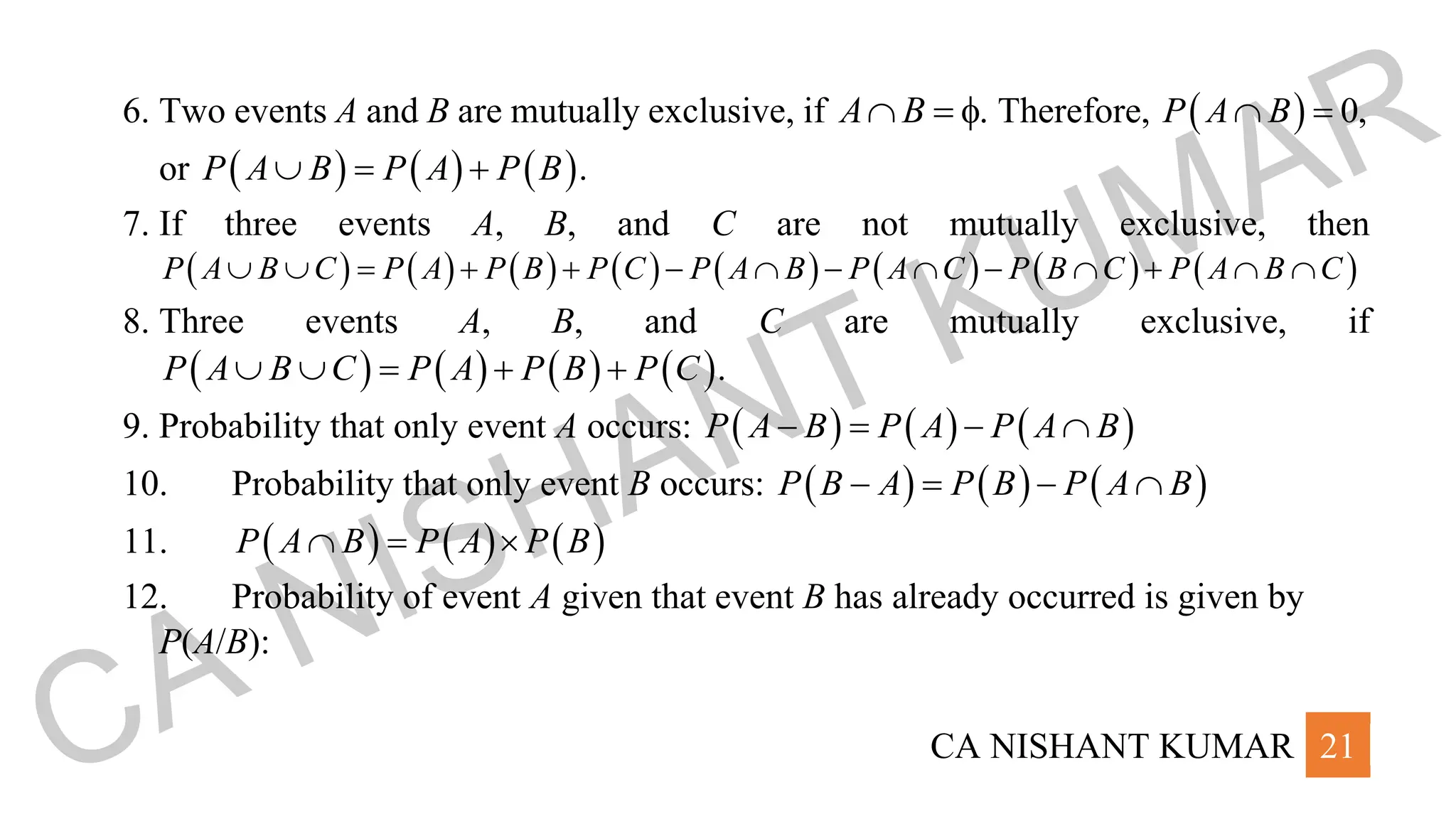 CA NISHANT KUMAR 21
6. Two events A and B are mutually exclusive, if A B
 =  Therefore, ( ) 0,
P A B
 =
or ( ) ( ) ( ).
P A B P A P B
 = +
7. If three events A, B, and C are not mutually exclusive, then
( ) ( ) ( ) ( ) ( ) ( ) ( ) ( )
P A B C P A P B P C P A B P A C P B C P A B C
  = + + −  −  −  +  
8. Three events A, B, and C are mutually exclusive, if
( ) ( ) ( ) ( ).
P A B C P A P B P C
  = + +
9. Probability that only event A occurs: ( ) ( ) ( )
P A B P A P A B
− = − 
10. Probability that only event B occurs: ( ) ( ) ( )
P B A P B P A B
− = − 
11. ( ) ( ) ( )
P A B P A P B
 = 
12. Probability of event A given that event B has already occurred is given by
P(A/B):
CA NISHANT KUMAR
 