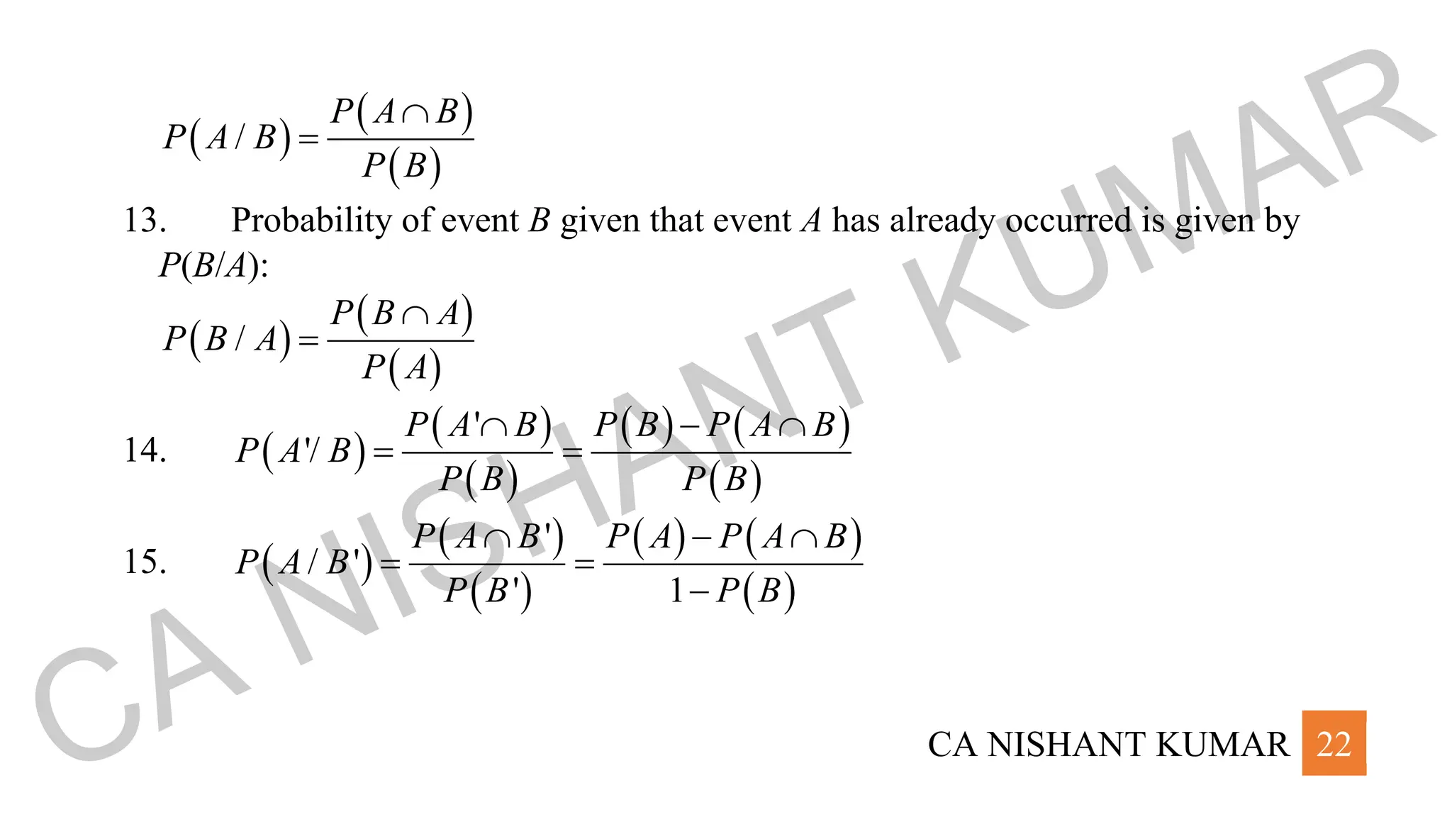 CA NISHANT KUMAR 22
( )
( )
( )
/
P A B
P A B
P B

=
13. Probability of event B given that event A has already occurred is given by
P(B/A):
( )
( )
( )
/
P B A
P B A
P A

=
14. ( )
( )
( )
( ) ( )
( )
'
'/
P A B P B P A B
P A B
P B P B
 − 
= =
15. ( )
( )
( )
( ) ( )
( )
'
/ '
' 1
P A B P A P A B
P A B
P B P B
 − 
= =
−
CA NISHANT KUMAR
 