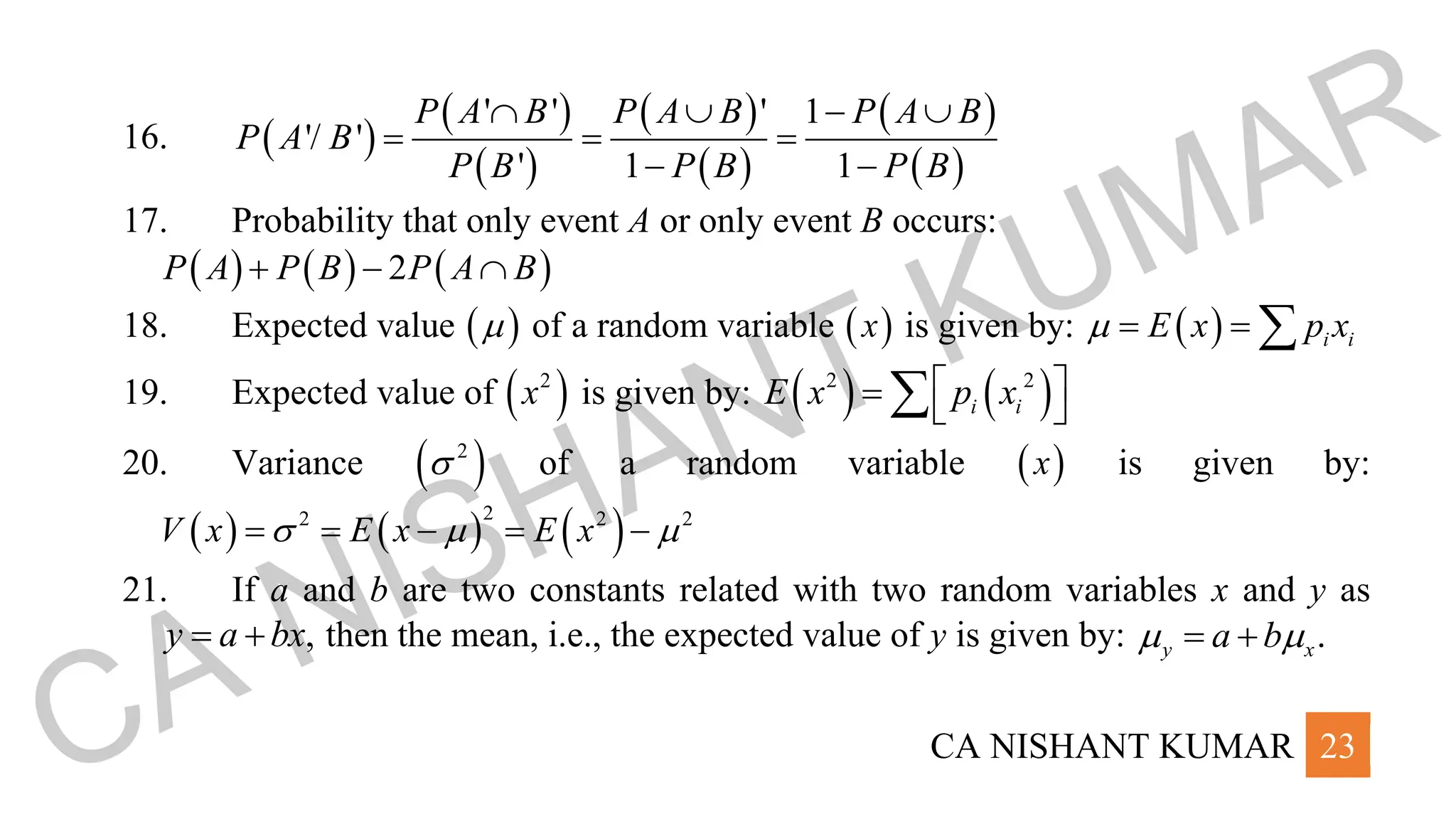 CA NISHANT KUMAR 23
16. ( )
( )
( )
( )
( )
( )
( )
' ' ' 1
'/ '
' 1 1
P A B P A B P A B
P A B
P B P B P B
  − 
= = =
− −
17. Probability that only event A or only event B occurs:
( ) ( ) ( )
2
P A P B P A B
+ − 
18. Expected value ( )
 of a random variable ( )
x is given by: ( ) i i
E x p x
 = = 
19. Expected value of ( )
2
x is given by: ( ) ( )
2 2
i i
E x p x
 
=  

20. Variance ( )
2
 of a random variable ( )
x is given by:
( ) ( ) ( )
2
2 2 2
V x E x E x
  
= = − = −
21. If a and b are two constants related with two random variables x and y as
,
y a bx
= + then the mean, i.e., the expected value of y is given by: .
y x
a b
 
= +
CA NISHANT KUMAR
 