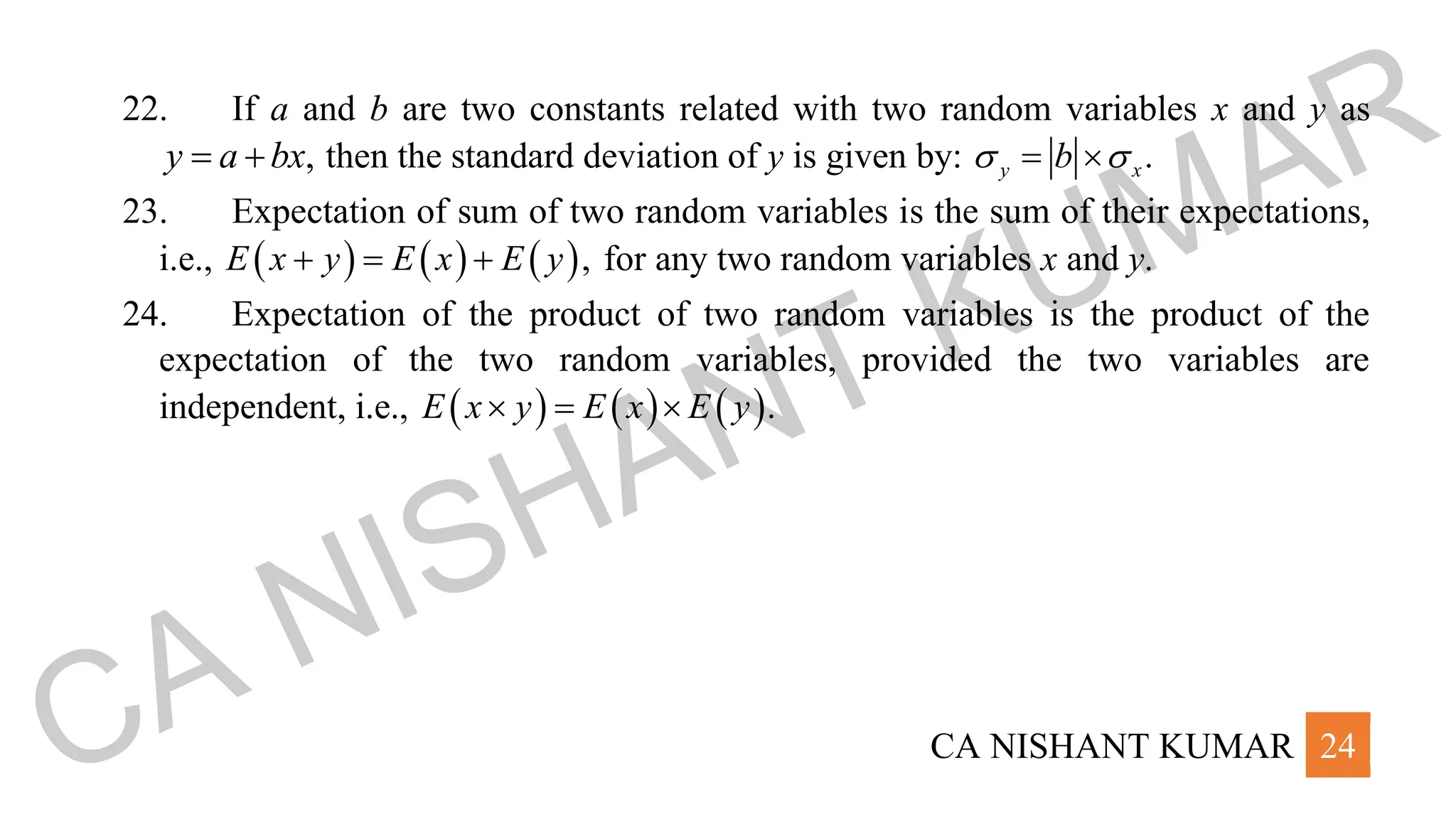 CA NISHANT KUMAR 24
22. If a and b are two constants related with two random variables x and y as
,
y a bx
= + then the standard deviation of y is given by: .
y x
b
 
= 
23. Expectation of sum of two random variables is the sum of their expectations,
i.e., ( ) ( ) ( ),
E x y E x E y
+ = + for any two random variables x and y.
24. Expectation of the product of two random variables is the product of the
expectation of the two random variables, provided the two variables are
independent, i.e., ( ) ( ) ( ).
E x y E x E y
 = 
CA NISHANT KUMAR
 