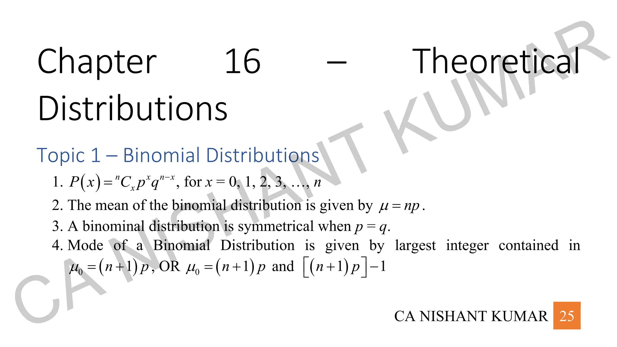 CA NISHANT KUMAR 25
Chapter 16 – Theoretical
Distributions
Topic 1 – Binomial Distributions
1. ( ) n x n x
x
P x C p q −
= , for x = 0, 1, 2, 3, …, n
2. The mean of the binomial distribution is given by np
 = .
3. A binominal distribution is symmetrical when p = q.
4. Mode of a Binomial Distribution is given by largest integer contained in
( )
0 1
n p
 = + , OR ( )
0 1
n p
 = + and ( )
1 1
n p
 
+ −
 
CA NISHANT KUMAR
 