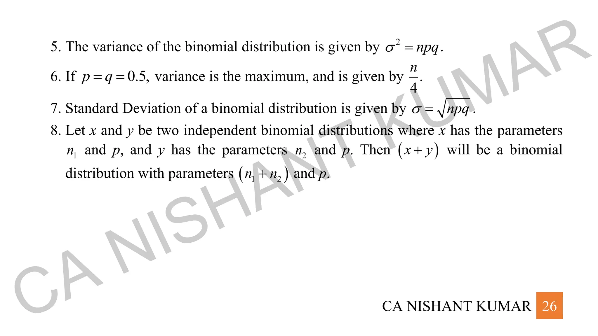 CA NISHANT KUMAR 26
5. The variance of the binomial distribution is given by 2
npq
 = .
6. If 0.5,
p q
= = variance is the maximum, and is given by .
4
n
7. Standard Deviation of a binomial distribution is given by npq
 = .
8. Let x and y be two independent binomial distributions where x has the parameters
1
n and p, and y has the parameters 2
n and p. Then ( )
x y
+ will be a binomial
distribution with parameters ( )
1 2
n n
+ and p.
CA NISHANT KUMAR
 