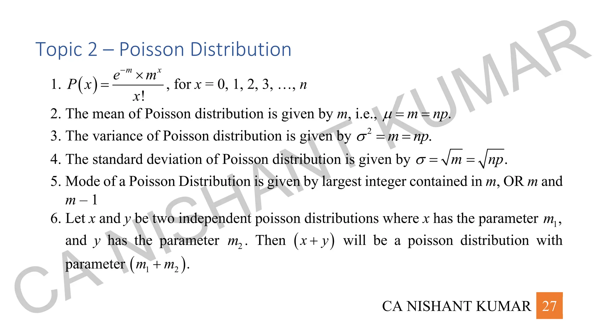 CA NISHANT KUMAR 27
Topic 2 – Poisson Distribution
1. ( )
!
m x
e m
P x
x
−

= , for x = 0, 1, 2, 3, …, n
2. The mean of Poisson distribution is given by m, i.e., .
m np
 = =
3. The variance of Poisson distribution is given by 2
.
m np
 = =
4. The standard deviation of Poisson distribution is given by .
m np
 = =
5. Mode of a Poisson Distribution is given by largest integer contained in m, OR m and
m – 1
6. Let x and y be two independent poisson distributions where x has the parameter 1,
m
and y has the parameter 2
m . Then ( )
x y
+ will be a poisson distribution with
parameter ( )
1 2 .
m m
+
CA NISHANT KUMAR
 