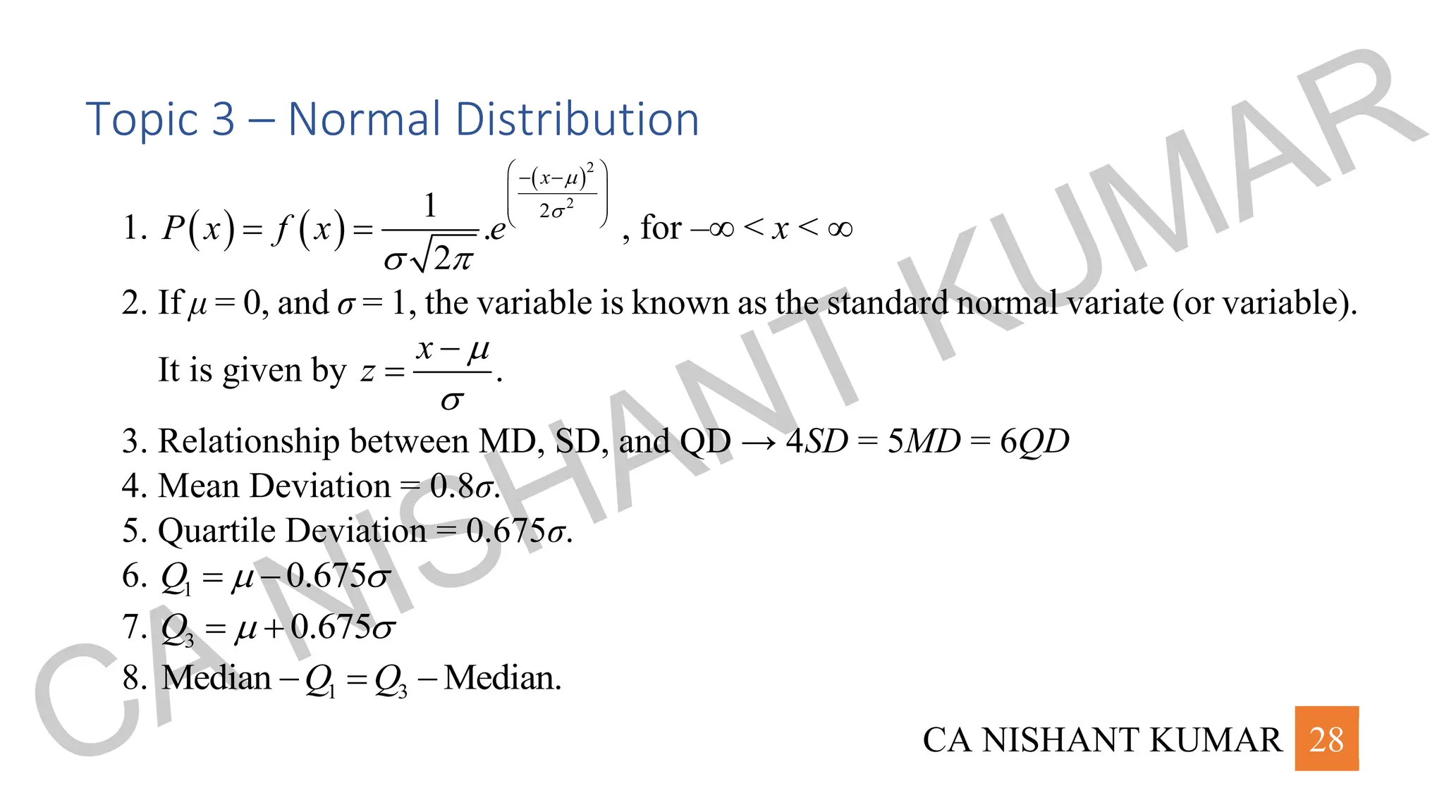 CA NISHANT KUMAR 28
Topic 3 – Normal Distribution
1. ( ) ( )
( )2
2
2
1
.
2
x
P x f x e


 
 
− −
 
 
 
= = , for –∞ < x < ∞
2. If μ = 0, and σ = 1, the variable is known as the standard normal variate (or variable).
It is given by .
x
z


−
=
3. Relationship between MD, SD, and QD → 4SD = 5MD = 6QD
4. Mean Deviation = 0.8σ.
5. Quartile Deviation = 0.675σ.
6. 1 0.675
Q  
= −
7. 3 0.675
Q  
= +
8. 1 3
Median Median.
Q Q
− = −
CA NISHANT KUMAR
 
