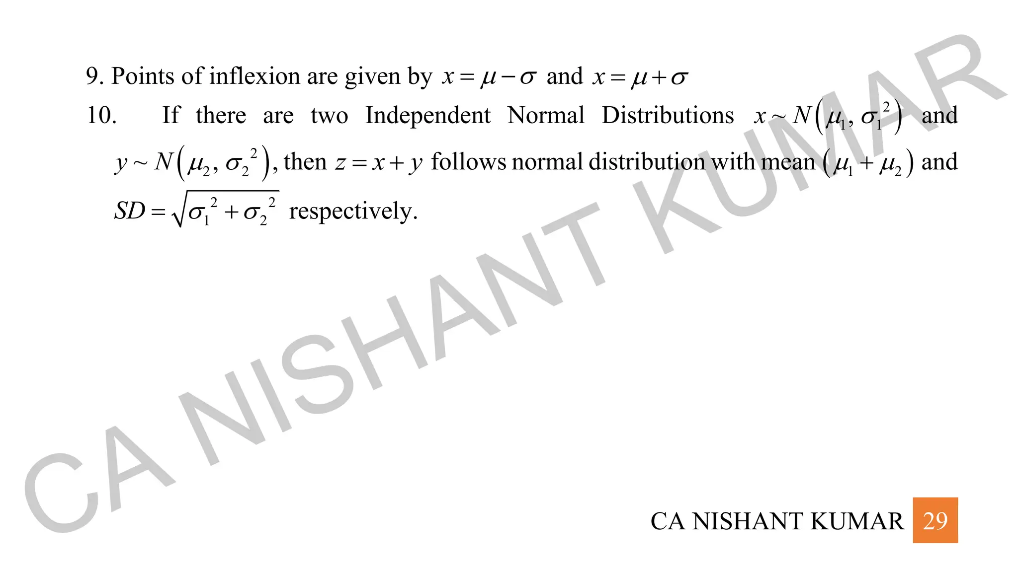CA NISHANT KUMAR 29
9. Points of inflexion are given by x  
= − and x  
= +
10. If there are two Independent Normal Distributions ( )
2
1 1
~ ,
x N   and
( )
2
2 2
~ ,
y N   , then z x y
= + follows normal distribution with mean ( )
1 2
 
+ and
2 2
1 2
SD  
= + respectively.
CA NISHANT KUMAR
 