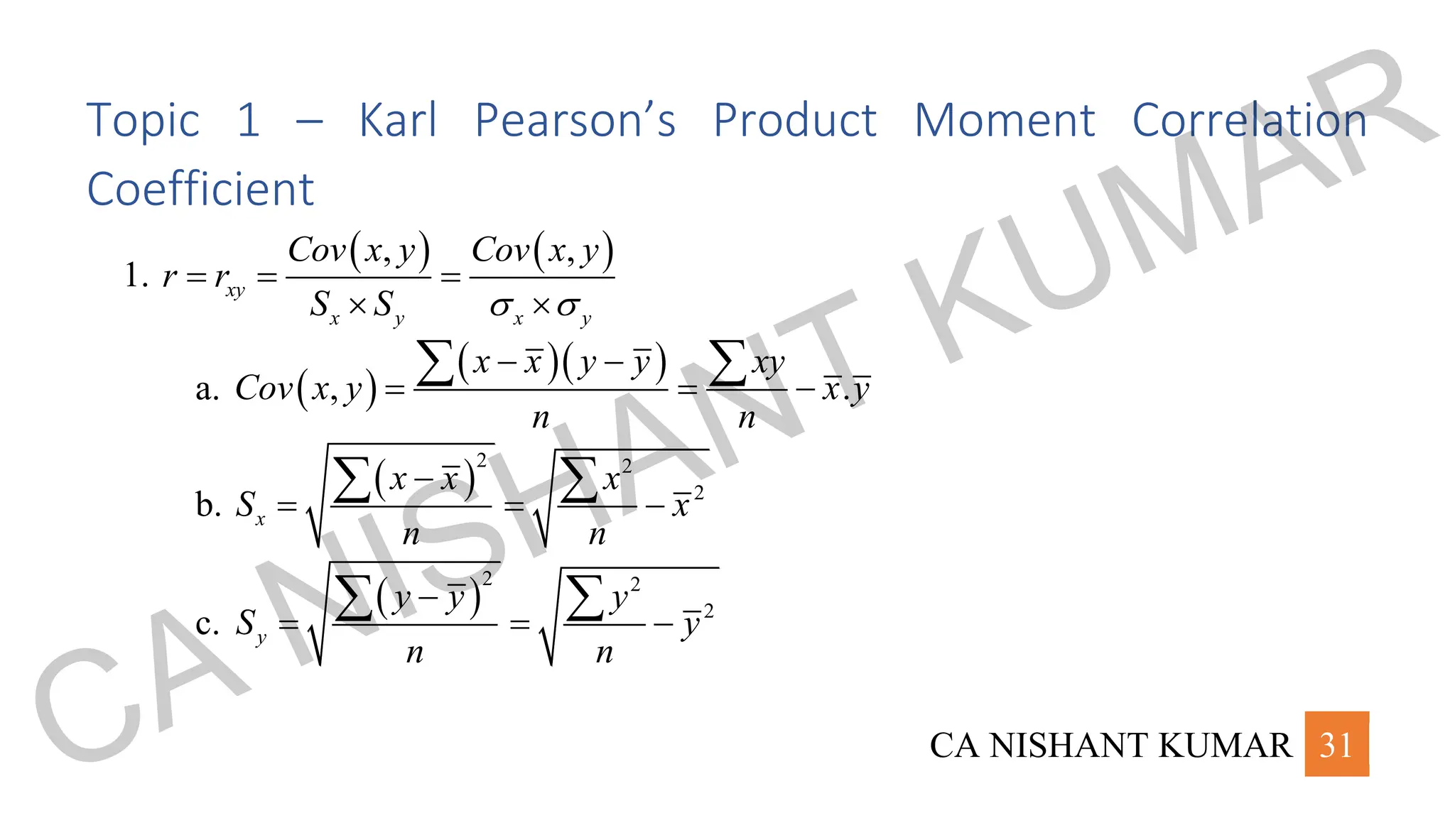 CA NISHANT KUMAR 31
Topic 1 – Karl Pearson’s Product Moment Correlation
Coefficient
1.
( ) ( )
, ,
xy
x y x y
Cov x y Cov x y
r r
S S  
= = =
 
a. ( )
( )( )
, .
x x y y xy
Cov x y x y
n n
− −
= = −
 
b.
( )
2 2
2
x
x x x
S x
n n
−
= = −
 
c.
( )
2 2
2
y
y y y
S y
n n
−
= = −
 
CA NISHANT KUMAR
 