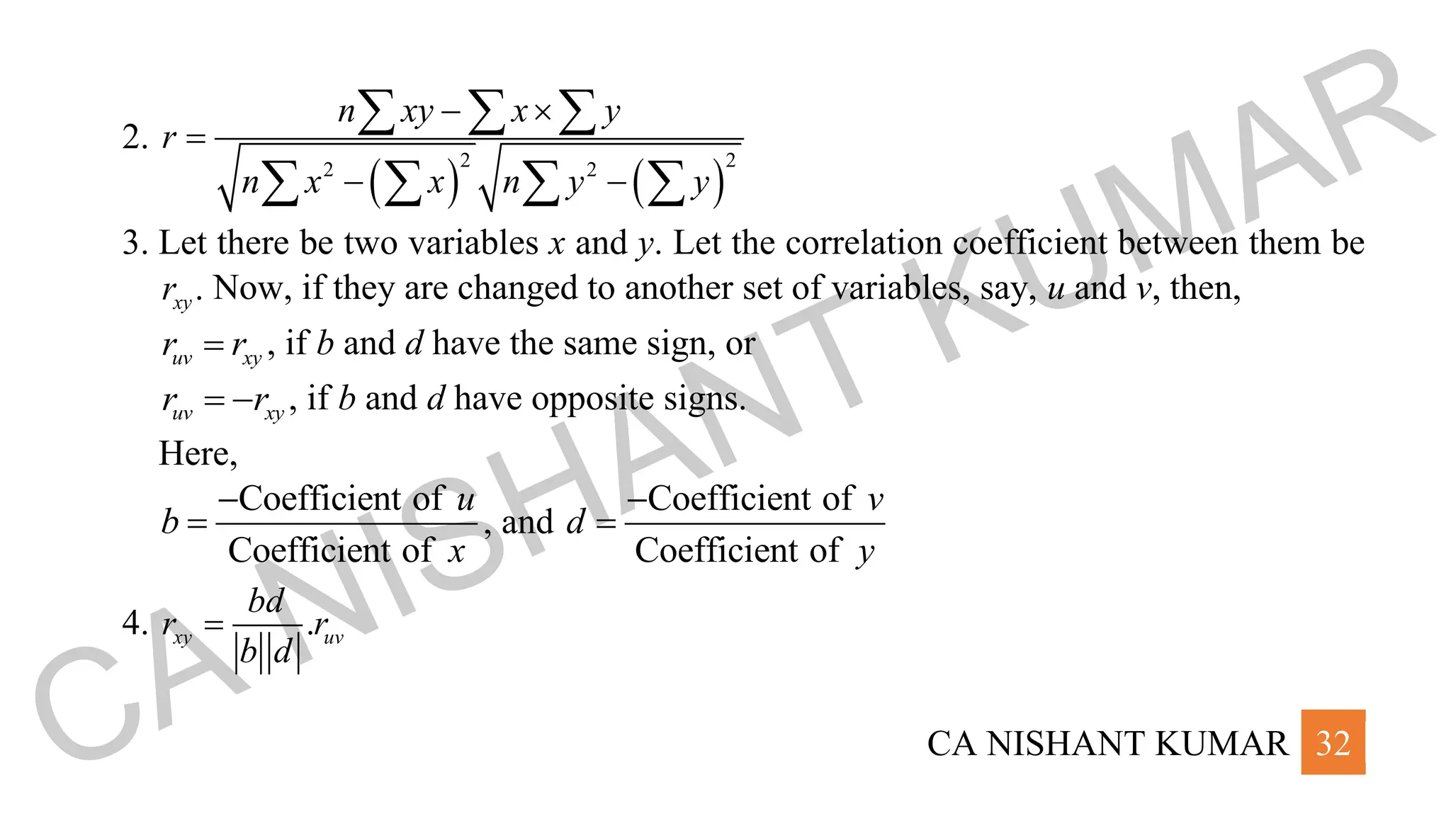 CA NISHANT KUMAR 32
2.
( ) ( )
2 2
2 2
n xy x y
r
n x x n y y
− 
=
− −
  
   
3. Let there be two variables x and y. Let the correlation coefficient between them be
.
xy
r Now, if they are changed to another set of variables, say, u and v, then,
uv xy
r r
= , if b and d have the same sign, or
uv xy
r r
= − , if b and d have opposite signs.
Here,
Coefficient of
Coefficient of
u
b
x
−
= , and
Coefficient of
Coefficient of
v
d
y
−
=
4. .
xy uv
bd
r r
b d
=
CA NISHANT KUMAR
 