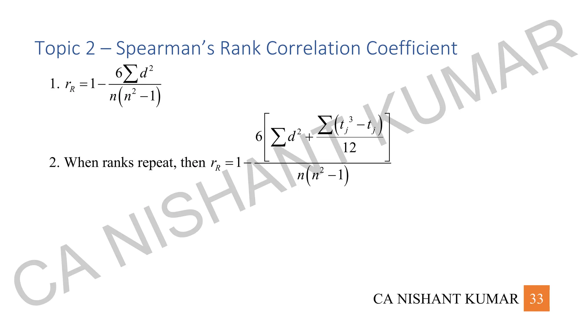 CA NISHANT KUMAR 33
Topic 2 – Spearman’s Rank Correlation Coefficient
1.
( )
2
2
6
1
1
R
d
r
n n
= −
−

2. When ranks repeat, then
( )
( )
3
2
2
6
12
1
1
j j
R
t t
d
r
n n
 
−
 
+
 
 
= −
−


CA NISHANT KUMAR
 