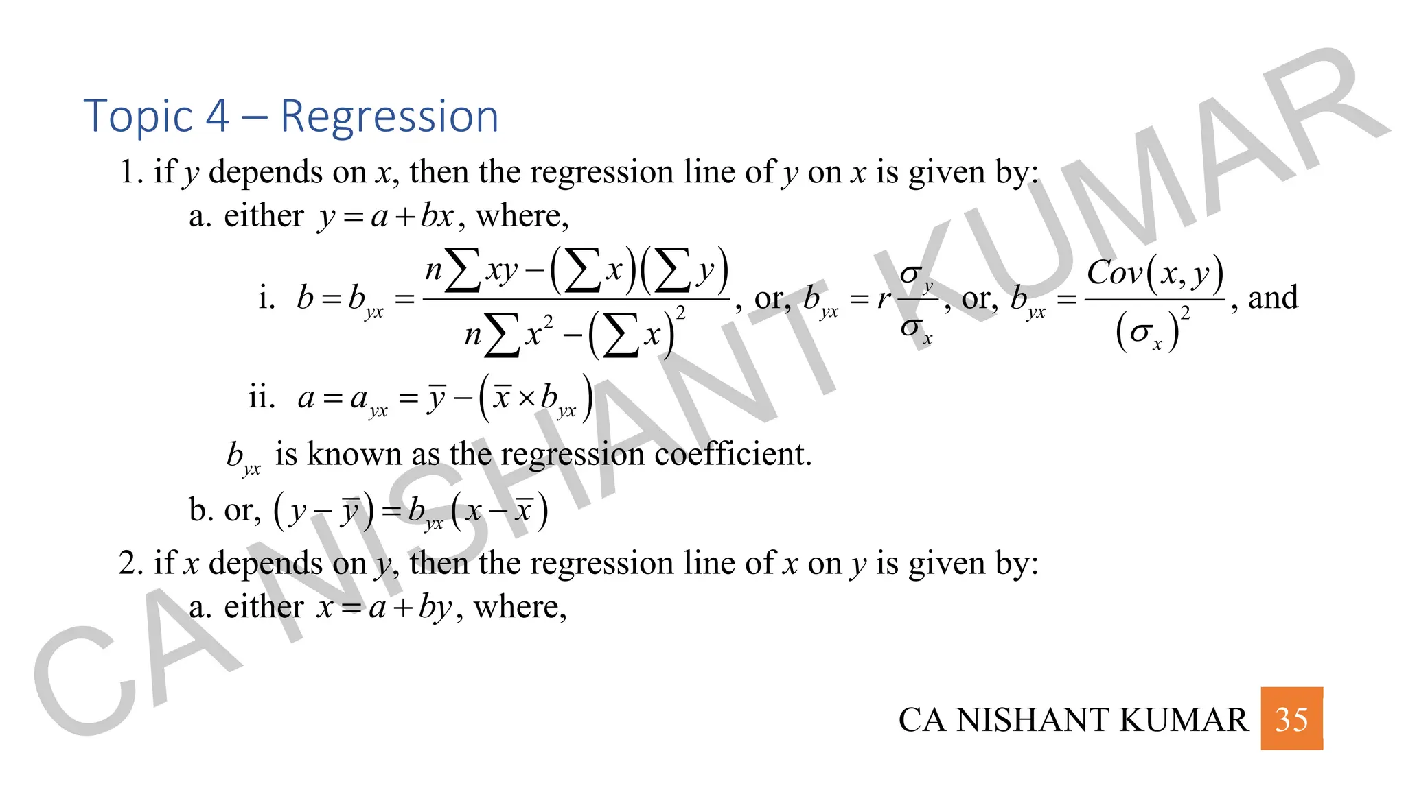 CA NISHANT KUMAR 35
Topic 4 – Regression
1. if y depends on x, then the regression line of y on x is given by:
a. either y a bx
= + , where,
i.
( )( )
( )
2
2
,
yx
n xy x y
b b
n x x
−
= =
−
  
 
or, y
yx
x
b r


= , or,
( )
( )
2
,
yx
x
Cov x y
b

= , and
ii. ( )
yx yx
a a y x b
= = − 
yx
b is known as the regression coefficient.
b. or, ( ) ( )
yx
y y b x x
− = −
2. if x depends on y, then the regression line of x on y is given by:
a. either x a by
= + , where,
CA NISHANT KUMAR
 