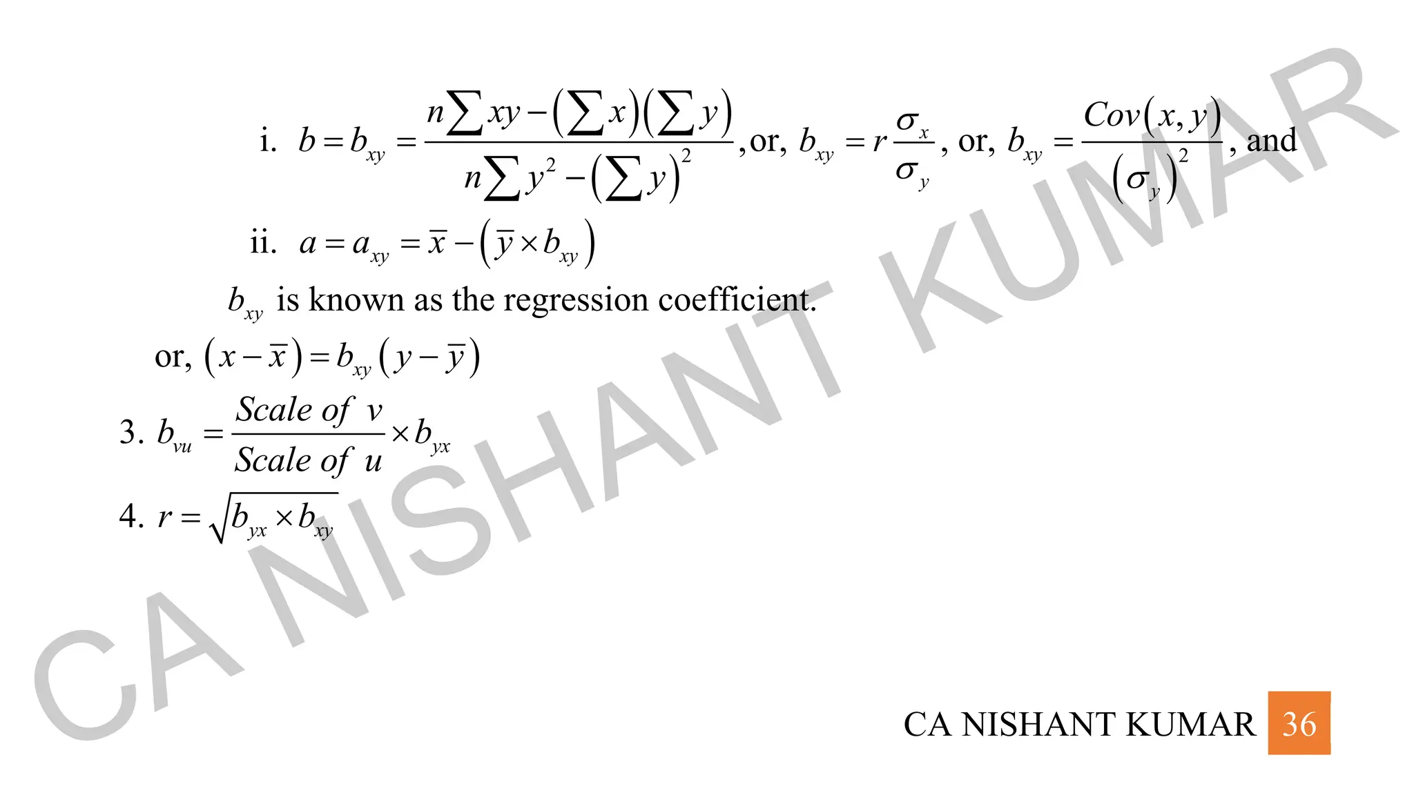 CA NISHANT KUMAR 36
i.
( )( )
( )
2
2
,
xy
n xy x y
b b
n y y
−
= =
−
  
 
or, x
xy
y
b r


= , or,
( )
( )
2
,
xy
y
Cov x y
b

= , and
ii. ( )
xy xy
a a x y b
= = − 
xy
b is known as the regression coefficient.
or, ( ) ( )
xy
x x b y y
− = −
3. vu yx
Scale of v
b b
Scale of u
= 
4. yx xy
r b b
= 
CA NISHANT KUMAR
 