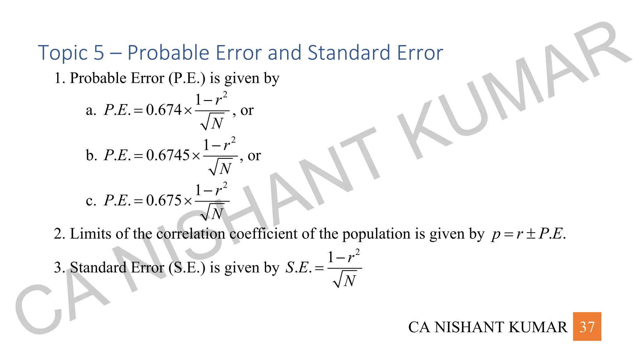 CA NISHANT KUMAR 37
Topic 5 – Probable Error and Standard Error
1. Probable Error (P.E.) is given by
a.
2
1
. . 0.674
r
P E
N
−
=  , or
b.
2
1
. . 0.6745
r
P E
N
−
=  , or
c.
2
1
. . 0.675
r
P E
N
−
= 
2. Limits of the correlation coefficient of the population is given by . .
p r P E
= 
3. Standard Error (S.E.) is given by
2
1
. .
r
S E
N
−
=
CA NISHANT KUMAR
 