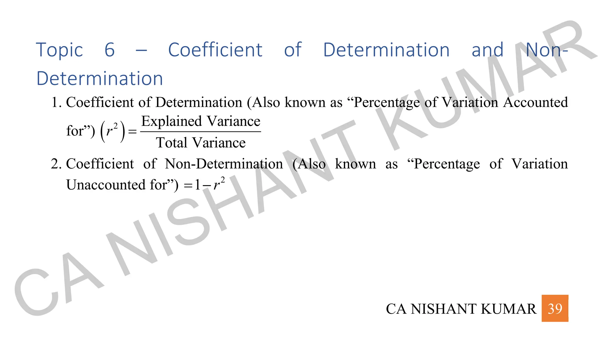 CA NISHANT KUMAR 39
Topic 6 – Coefficient of Determination and Non-
Determination
1. Coefficient of Determination (Also known as “Percentage of Variation Accounted
for”) ( )
2 Explained Variance
Total Variance
r =
2. Coefficient of Non-Determination (Also known as “Percentage of Variation
Unaccounted for”) 2
1 r
= −
CA NISHANT KUMAR
 