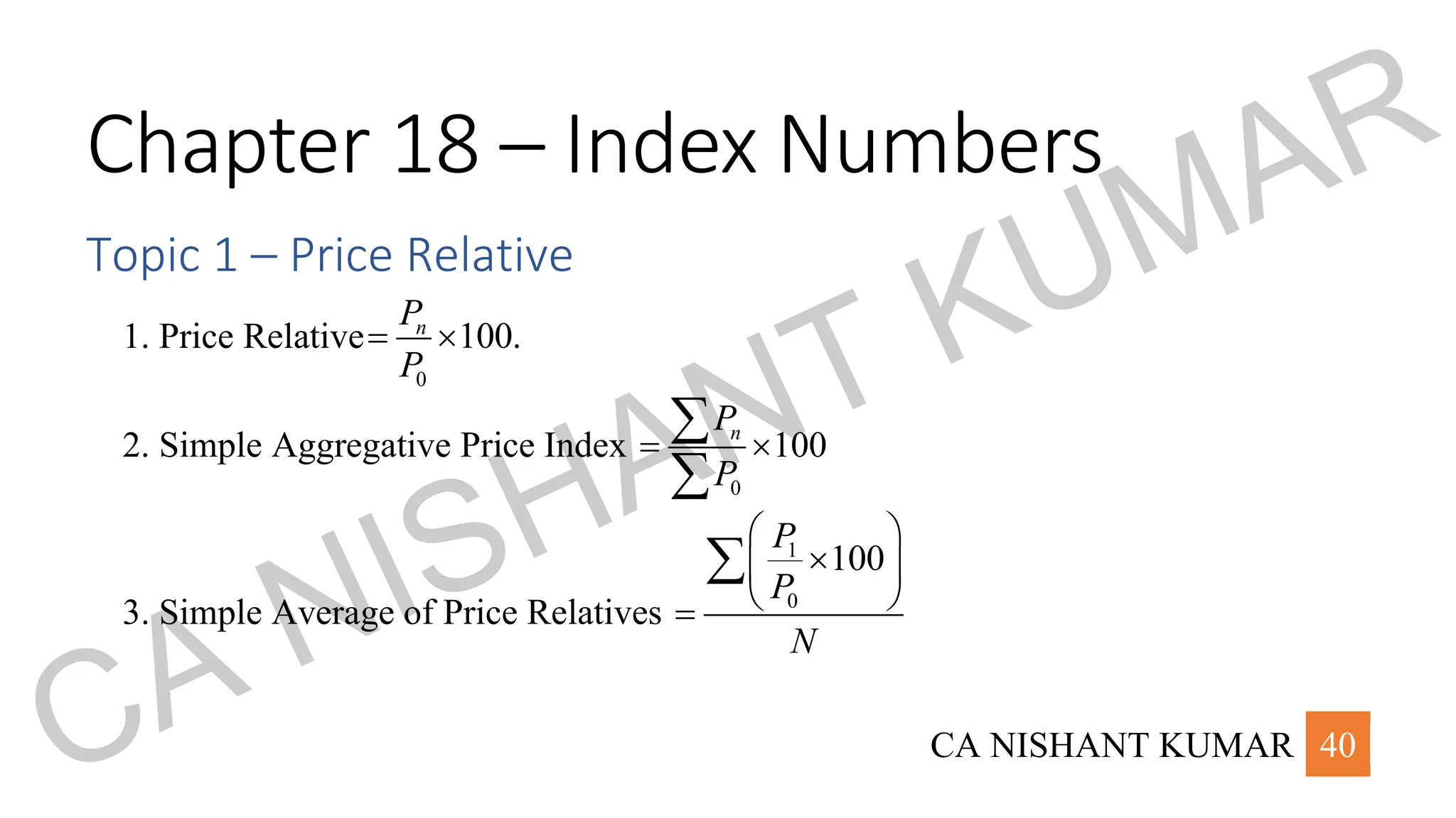 CA NISHANT KUMAR 40
Chapter 18 – Index Numbers
Topic 1 – Price Relative
1. Price Relative
0
100.
n
P
P
= 
2. Simple Aggregative Price Index
0
100
n
P
P
= 


3. Simple Average of Price Relatives
1
0
100
P
P
N
 

 
 
=

CA NISHANT KUMAR
 