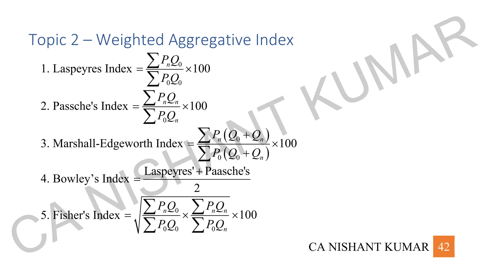 CA NISHANT KUMAR 42
Topic 2 – Weighted Aggregative Index
1. Laspeyres Index 0
0 0
100
n
PQ
PQ
= 


2. Passche's Index
0
100
n n
n
PQ
PQ
= 


3. Marshall-Edgeworth Index
( )
( )
0
0 0
100
n n
n
P Q Q
P Q Q
+
= 
+


4. Bowley’s Index
Laspeyres' Paasche's
2
+
=
5. Fisher's Index
0
0 0 0
100
n n n
n
P Q P Q
PQ PQ
=  
 
 
CA NISHANT KUMAR
 