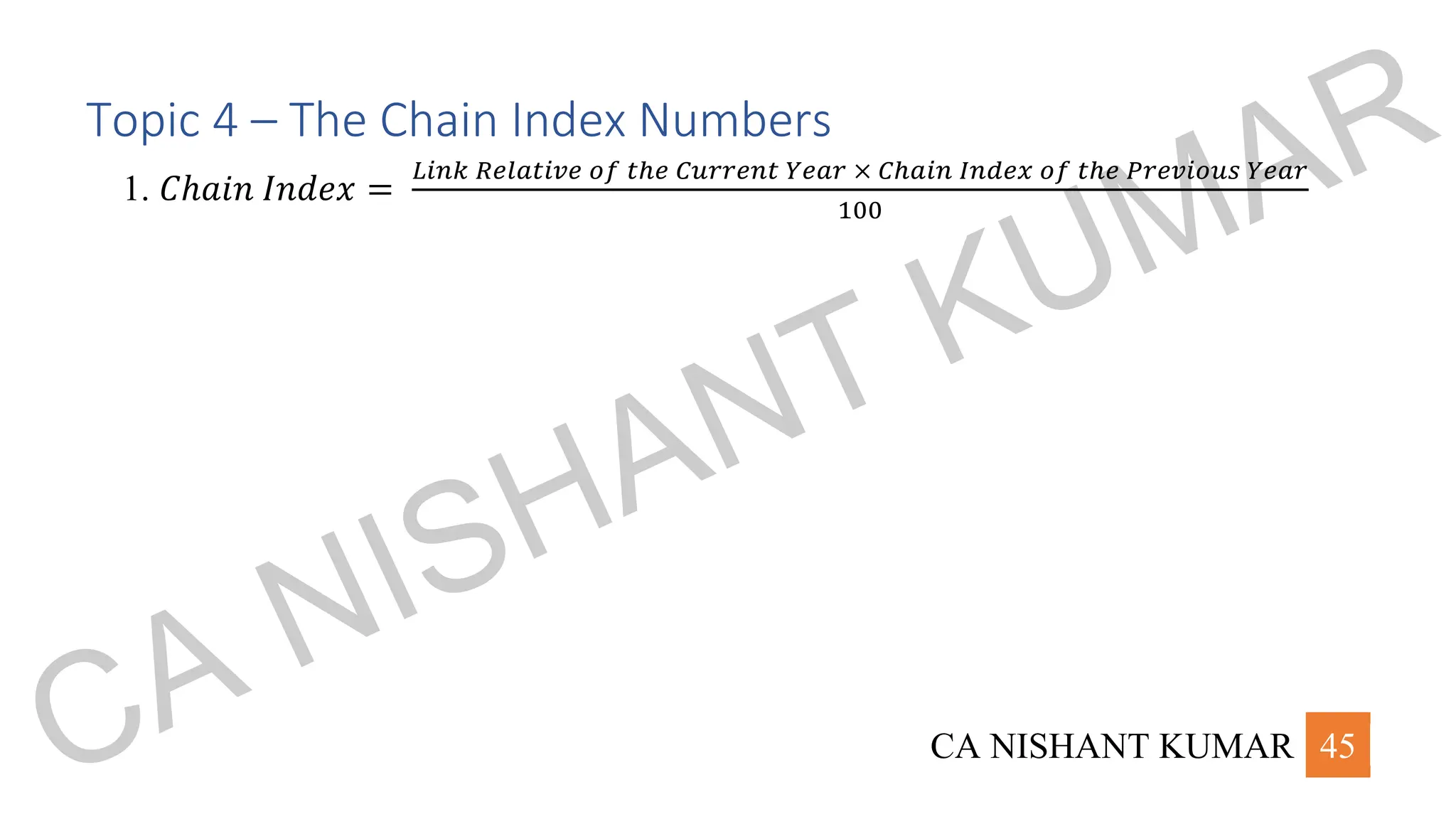 CA NISHANT KUMAR 45
Topic 4 – The Chain Index Numbers
1. 𝐶ℎ𝑎𝑖𝑛 𝐼𝑛𝑑𝑒𝑥 =
𝐿𝑖𝑛𝑘 𝑅𝑒𝑙𝑎𝑡𝑖𝑣𝑒 𝑜𝑓 𝑡ℎ𝑒 𝐶𝑢𝑟𝑟𝑒𝑛𝑡 𝑌𝑒𝑎𝑟 × 𝐶ℎ𝑎𝑖𝑛 𝐼𝑛𝑑𝑒𝑥 𝑜𝑓 𝑡ℎ𝑒 𝑃𝑟𝑒𝑣𝑖𝑜𝑢𝑠 𝑌𝑒𝑎𝑟
100
CA NISHANT KUMAR
 