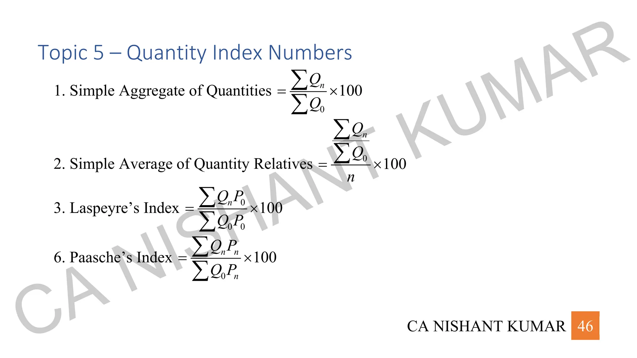 CA NISHANT KUMAR 46
Topic 5 – Quantity Index Numbers
1. Simple Aggregate of Quantities
0
100
n
Q
Q
= 


2. Simple Average of Quantity Relatives 0
100
n
Q
Q
n
= 


3. Laspeyre’s Index 0
0 0
100
n
Q P
Q P
= 


6. Paasche’s Index
0
100
n n
n
Q P
Q P
= 


CA NISHANT KUMAR
 