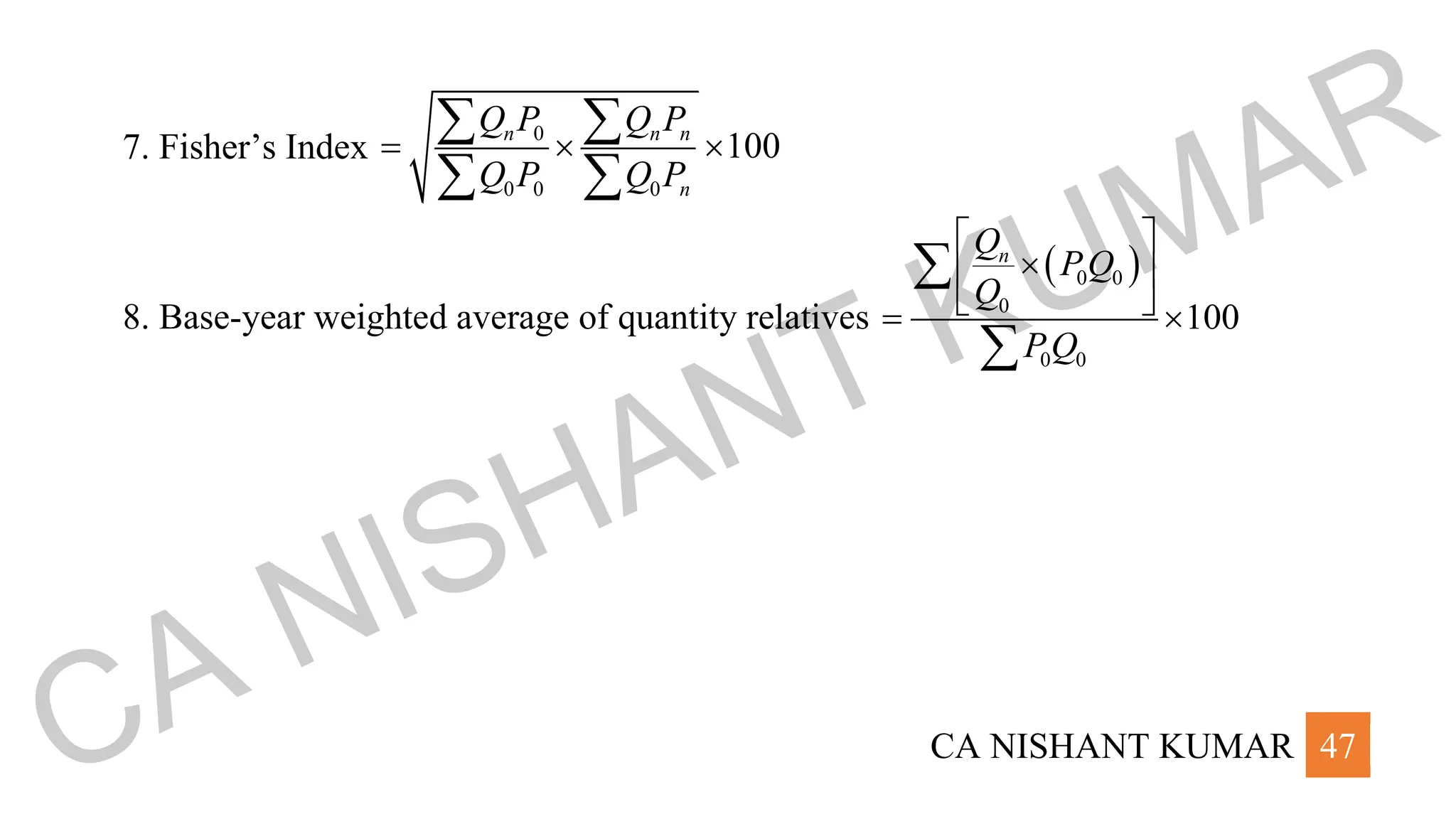CA NISHANT KUMAR 47
7. Fisher’s Index
0
0 0 0
100
n n n
n
Q P Q P
Q P Q P
=  
 
 
8. Base-year weighted average of quantity relatives
( )
0 0
0
0 0
100
n
Q
PQ
Q
PQ
 

 
 
= 


CA NISHANT KUMAR
 