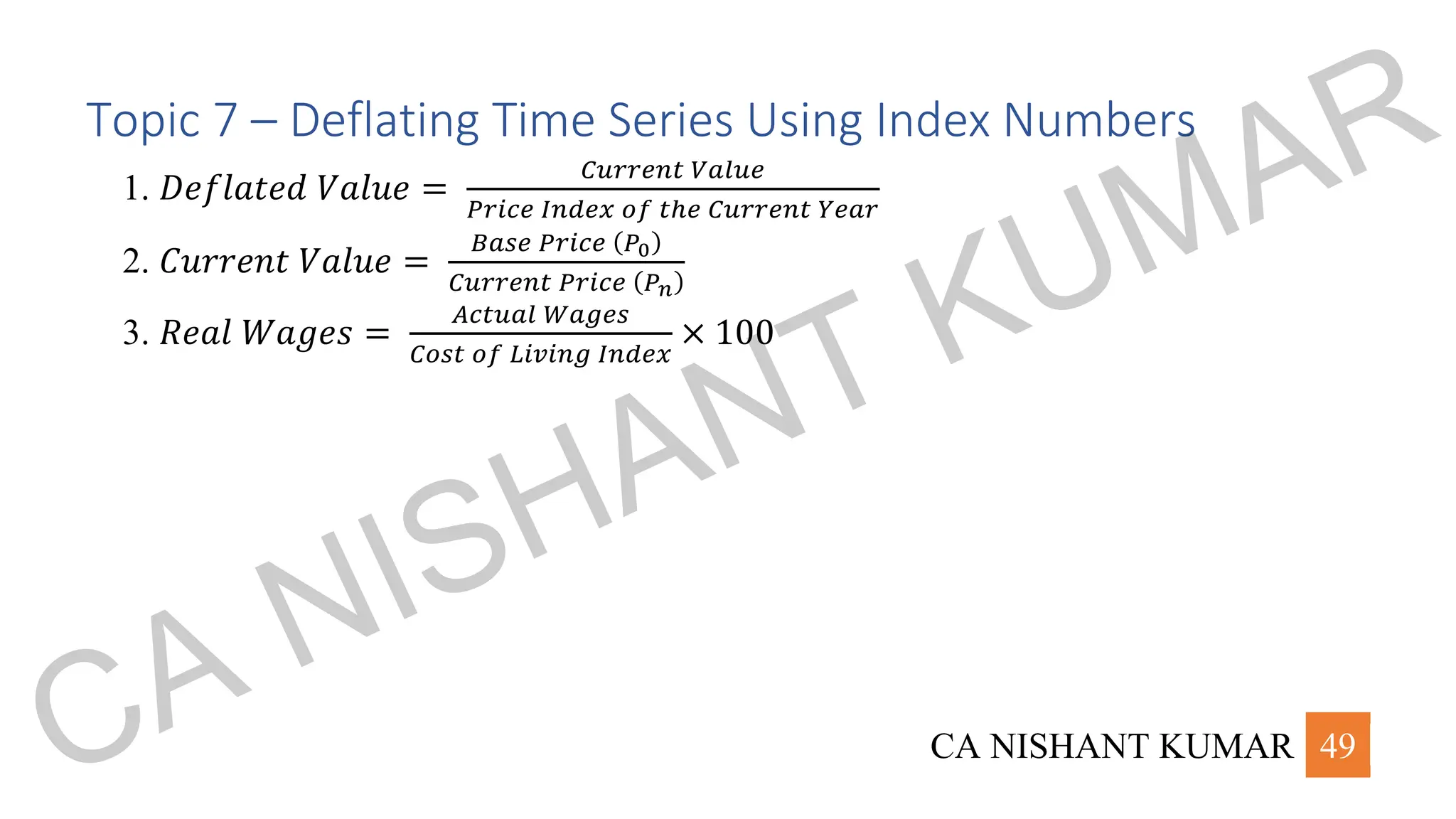 CA NISHANT KUMAR 49
Topic 7 – Deflating Time Series Using Index Numbers
1. 𝐷𝑒𝑓𝑙𝑎𝑡𝑒𝑑 𝑉𝑎𝑙𝑢𝑒 =
𝐶𝑢𝑟𝑟𝑒𝑛𝑡 𝑉𝑎𝑙𝑢𝑒
𝑃𝑟𝑖𝑐𝑒 𝐼𝑛𝑑𝑒𝑥 𝑜𝑓 𝑡ℎ𝑒 𝐶𝑢𝑟𝑟𝑒𝑛𝑡 𝑌𝑒𝑎𝑟
2. 𝐶𝑢𝑟𝑟𝑒𝑛𝑡 𝑉𝑎𝑙𝑢𝑒 =
𝐵𝑎𝑠𝑒 𝑃𝑟𝑖𝑐𝑒 (𝑃0)
𝐶𝑢𝑟𝑟𝑒𝑛𝑡 𝑃𝑟𝑖𝑐𝑒 (𝑃𝑛)
3. 𝑅𝑒𝑎𝑙 𝑊𝑎𝑔𝑒𝑠 =
𝐴𝑐𝑡𝑢𝑎𝑙 𝑊𝑎𝑔𝑒𝑠
𝐶𝑜𝑠𝑡 𝑜𝑓 𝐿𝑖𝑣𝑖𝑛𝑔 𝐼𝑛𝑑𝑒𝑥
× 100
CA NISHANT KUMAR
 