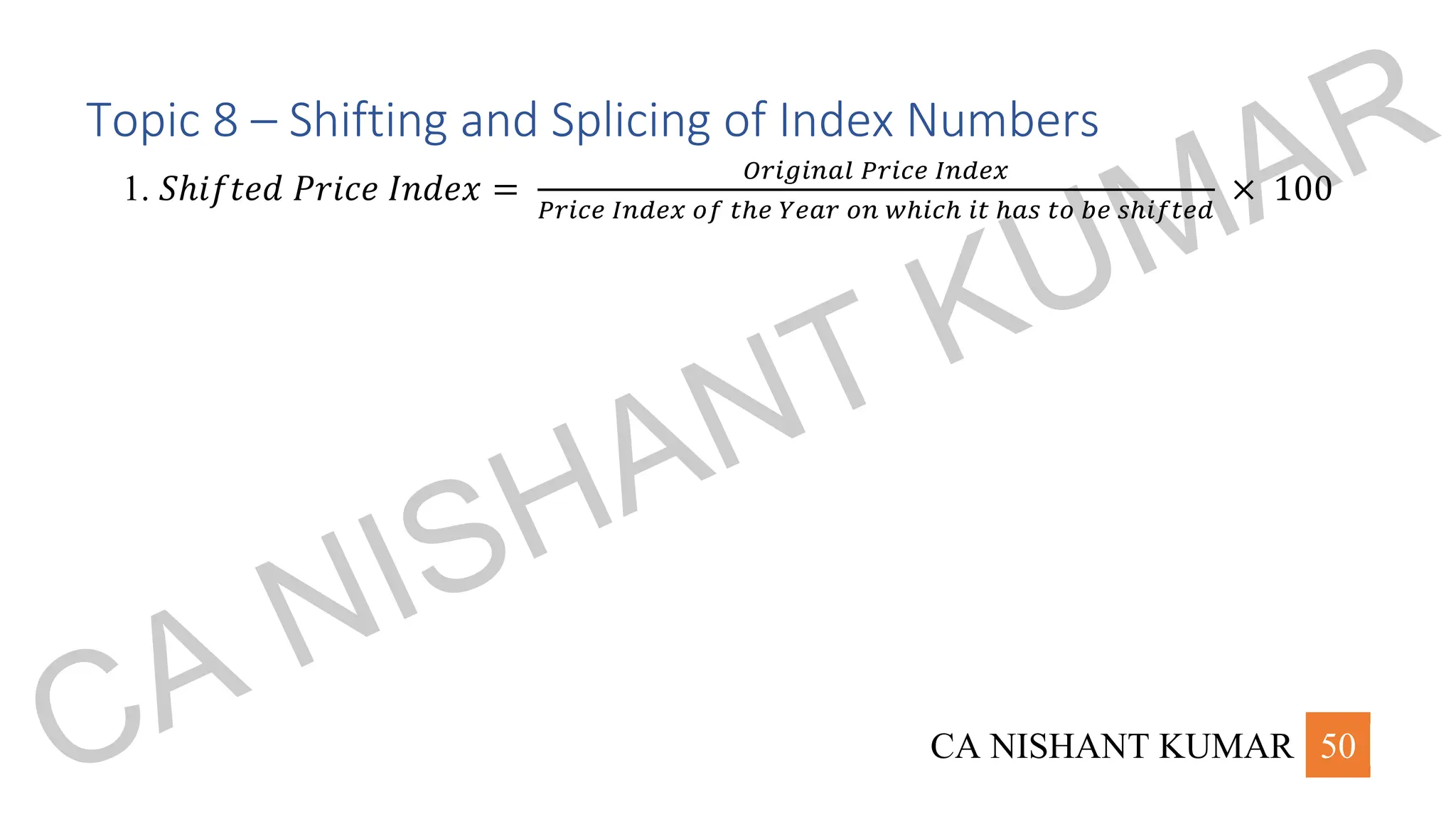 CA NISHANT KUMAR 50
Topic 8 – Shifting and Splicing of Index Numbers
1. 𝑆ℎ𝑖𝑓𝑡𝑒𝑑 𝑃𝑟𝑖𝑐𝑒 𝐼𝑛𝑑𝑒𝑥 =
𝑂𝑟𝑖𝑔𝑖𝑛𝑎𝑙 𝑃𝑟𝑖𝑐𝑒 𝐼𝑛𝑑𝑒𝑥
𝑃𝑟𝑖𝑐𝑒 𝐼𝑛𝑑𝑒𝑥 𝑜𝑓 𝑡ℎ𝑒 𝑌𝑒𝑎𝑟 𝑜𝑛 𝑤ℎ𝑖𝑐ℎ 𝑖𝑡 ℎ𝑎𝑠 𝑡𝑜 𝑏𝑒 𝑠ℎ𝑖𝑓𝑡𝑒𝑑
× 100
CA NISHANT KUMAR
 