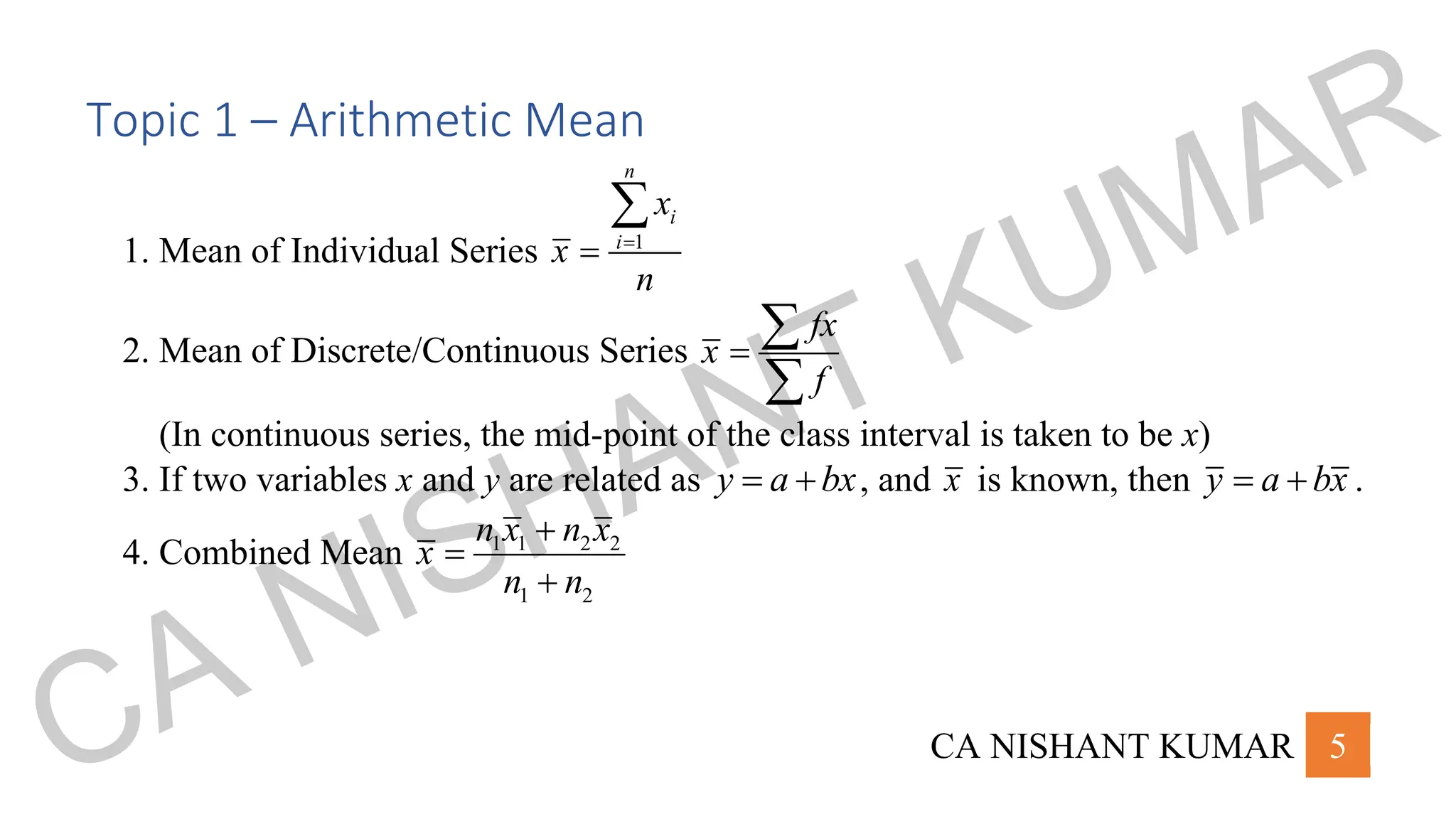 CA NISHANT KUMAR 5
Topic 1 – Arithmetic Mean
1. Mean of Individual Series 1
n
i
i
x
x
n
=
=

2. Mean of Discrete/Continuous Series
fx
x
f
=


(In continuous series, the mid-point of the class interval is taken to be x)
3. If two variables x and y are related as y a bx
= + , and x is known, then y a bx
= + .
4. Combined Mean 1 1 2 2
1 2
n x n x
x
n n
+
=
+
CA NISHANT KUMAR
 