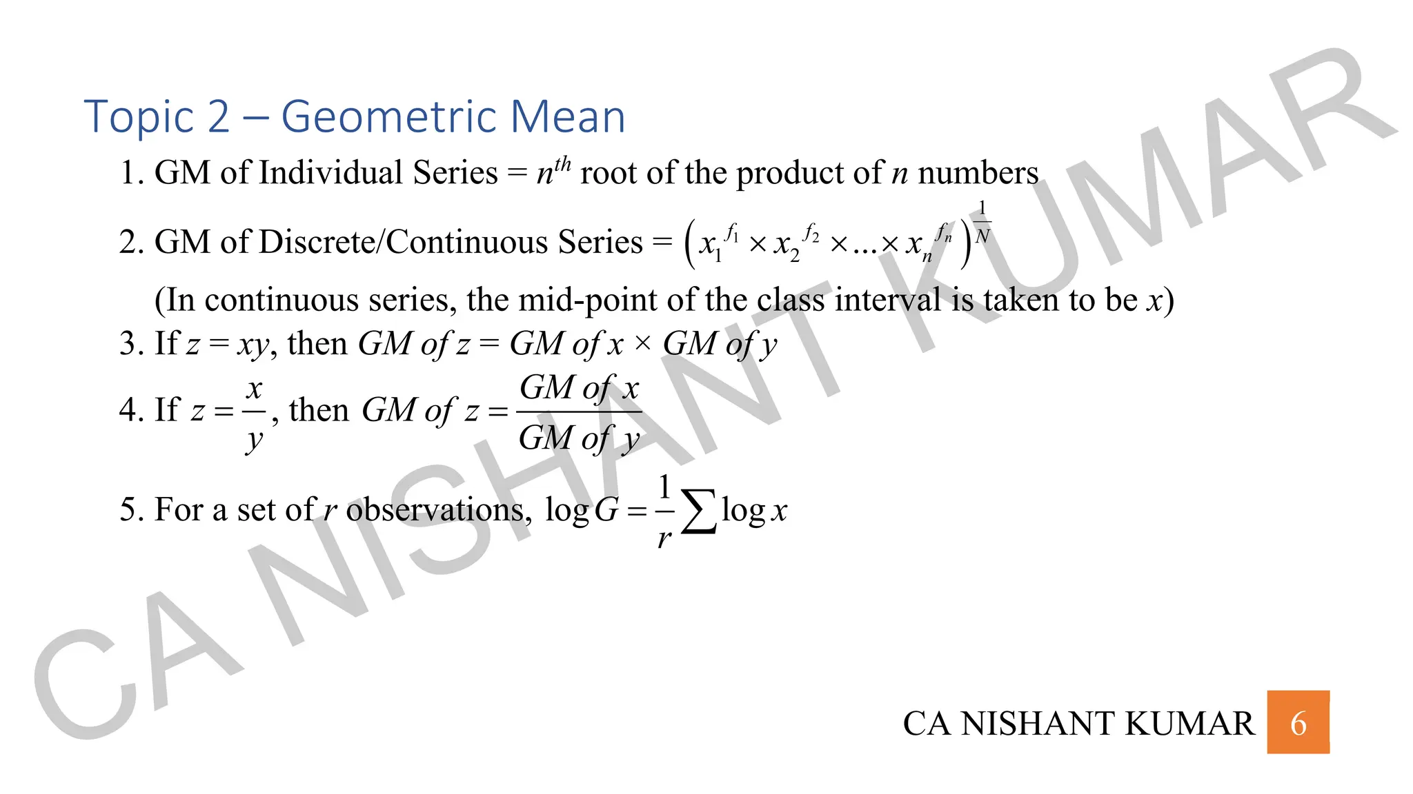 CA NISHANT KUMAR 6
Topic 2 – Geometric Mean
1. GM of Individual Series = nth
root of the product of n numbers
2. GM of Discrete/Continuous Series = ( )
1 2
1
1 2 ... n
f
f f N
n
x x x
  
(In continuous series, the mid-point of the class interval is taken to be x)
3. If z = xy, then GM of z = GM of x × GM of y
4. If
x
z
y
= , then
GM of x
GM of z
GM of y
=
5. For a set of r observations,
1
log log
G x
r
= 
CA NISHANT KUMAR
 