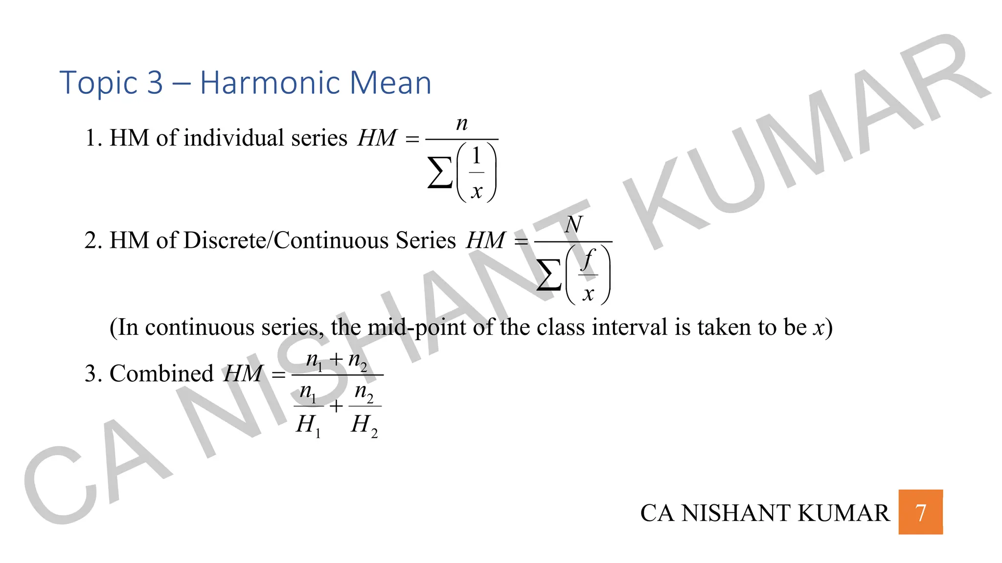 CA NISHANT KUMAR 7
Topic 3 – Harmonic Mean
1. HM of individual series
1
n
HM
x
=
 
 
 

2. HM of Discrete/Continuous Series
N
HM
f
x
=
 
 
 

(In continuous series, the mid-point of the class interval is taken to be x)
3. Combined 1 2
1 2
1 2
n n
HM
n n
H H
+
=
+
CA NISHANT KUMAR
 