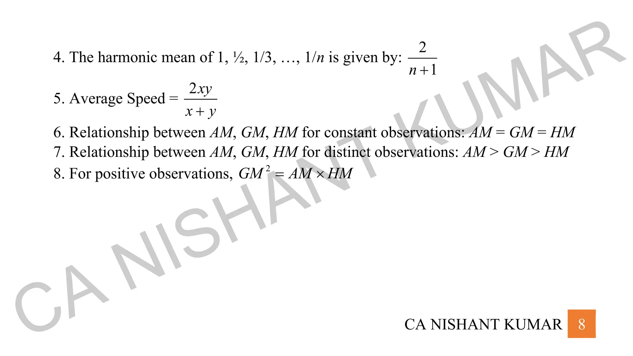 CA NISHANT KUMAR 8
4. The harmonic mean of 1, ½, 1/3, …, 1/n is given by:
2
1
n +
5. Average Speed =
2xy
x y
+
6. Relationship between AM, GM, HM for constant observations: AM = GM = HM
7. Relationship between AM, GM, HM for distinct observations: AM > GM > HM
8. For positive observations, 2
GM AM HM
= 
CA NISHANT KUMAR
 