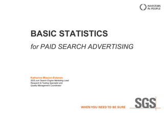 BASIC STATISTICS
for PAID SEARCH ADVERTISING
Katharine Mission-Estenzo
SGS.com Search Engine Marketing Lead
Research & Testing Specialist and
Quality Management Coordinator
PPC Pinas Meetup 2013
May 31, 2013
Cypress Towers, Taguig
 