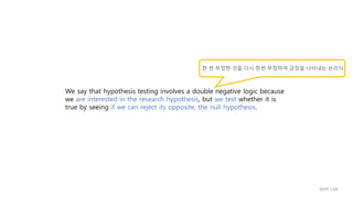 We say that hypothesis testing involves a double negative logic because
we are interested in the research hypothesis, but we test whether it is
true by seeing if we can reject its opposite, the null hypothesis.
한 번 부정한 것을 다시 한번 부정하여 긍정을 나타내는 논리식
IIIXR LAB
 