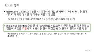 • descriptive statistics (기술통계)_데이터에 대한 숫자요약, 그래프 요약을 통해
데이터가 가진 정보를 정리하는 이론과 방법론
• inferential statistics(추리 통계)_sample(표본)으로부터 얻은 정보를 이용하여 모
집단의 특성을 추론하거나 변수들 간의 적절한 함수 관계의 진위여부를 판단
예) 대통령 선거 여론조사시 전국 유권자를 전부(모집단) 조사하는 것이 아니라 1000명(표본) 정도로
조사하는 것.
예) 평균, 분산처럼 데이터를 요약한 대표적인 숫자, 평균이 높은 지, 많이 퍼져 있는지
통계학 종류
IIIXR LAB
 