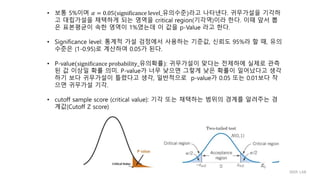 • 보통 5%이며 𝛼 = 0.05(significance level_유의수준)라고 나타낸다. 귀무가설을 기각하
고 대립가설을 채택하게 되는 영역을 critical region(기각역)이라 한다. 이때 앞서 뽑
은 표본평균이 속한 영역이 1%였는데 이 값을 p-Value 라고 한다.
• Significance level: 통계적 가설 검정에서 사용하는 기준값, 신뢰도 95%라 할 때, 유의
수준은 (1-0.95)로 계산하여 0.05가 된다.
• P-value(significance probability_유의확률): 귀무가설이 맞다는 전제하에 실제로 관측
된 값 이상일 확률 의미. P-value가 너무 낮으면 그렇게 낮은 확률이 일어났다고 생각
하기 보다 귀무가설이 틀렸다고 생각, 일반적으로 p-value가 0.05 또는 0.01보다 작
으면 귀무가설 기각.
• cutoff sample score (critical value): 기각 또는 채택하는 범위의 경계를 알려주는 경
계값(Cutoff Z score)
IIIXR LAB
 