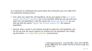 It is important to emphasize two points about the conclusions you can make from
the hypothesis-testing process.
• First, when you reject the null hypothesis, all you are saying is that your results
support the research hypothesis (as in our example). What you do say when you
reject the null hypothesis is that the results are statistically significant. You can
also say that the results “support” or “provide evidence for” the research
hypothesis.
• Second, when a result is not extreme enough to reject the null hypothesis, you
do not say that the result supports (or proves) the null hypothesis. You simply
say the result is not statistically significant. (inconclusive)
+ statistically significant: 모집단에 대한 가설이 가지는 통계적
의미로, 확률적으로 봐서 단순한 우연이라고 생각되지 않을 정도
로 의미가 있다
IIIXR LAB
 