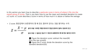 In this section you learn how to describe a particular score in terms of where it fits into the
overall group of scores. That is, you learn how to use the mean and standard deviation to create
a Z score. a Z score describes a score in terms of how much it is above or below the average.
• Z score: 평균값에서 표준편차의 몇 배 정도 떨어져 있다는 것을 평가하는 수치
❶ Figure the deviation score: subtract the mean(M)
from the raw score(X).
❷ Figure the Z score: divide the deviation score by the
standard deviation(SD).
IIIXR LAB
 