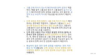 • 그룹 간에 차이가 있는지 확인하려면 양측 검정이 적합
하다. 예를 들어 그룹 A의 점수가 그룹 B보다 높거나 낮
은 지 확인하려면 양측 검정을 사용하는 것이 좋은데 긍
정적 또는 부정적 차이의 가능성을 테스트하기 때문이
다.
• 단측 검정은 특정 방향의 그룹 간에 차이가 있는지 확인
하려는 경우에만 적합하다. 그룹 A가 그룹 B보다 높은
점수를 받았는지 확인하는 데만 관심이 있고 그룹 A가
그룹 B보다 낮은 점수를 받을 가능성에 전혀 관심이 없
다면 단측 테스트를 사용한다.
• 단측 검정 사용의 주요 이점은 동일한 유의성 (알파) 수
준에서 양측 검정보다 통계적 검정력이 더 높다는 것이
다. 즉, 예측 한 방향으로 그룹 간에 실제로 차이가 있는
경우 단측 검정에서 결과가 더 중요할 가능성이 높다. 이
는 분포의 한쪽 꼬리 만 검정에 사용되기 때문이다.
• 확실하지 않은 경우 양측 검정을 사용하는 것이 거의
항상 더 적절합니다. 단측 검정은 차이의 방향에 대한
구체적인 예측이 있고 반대 결과에 관심이 없는 경우에
사용된다. IIIXR LAB
 