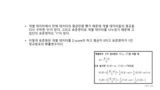 • 개별 데이터에서 전체 데이터의 평균만큼 뺐기 때문에 개별 데이터들의 평균을
다시 구하면 “0”이 된다. 그리고 표준편차로 개별 데이터를 나누었기 때문에 그
집단의 표준편차도 “1”이 된다.
• 이렇게 표준화된 개별 데이터를 Z-score라 하고 평균이 0이고 표준편차가 1인
정규분포의 확률변수이다.
IIIXR LAB
 