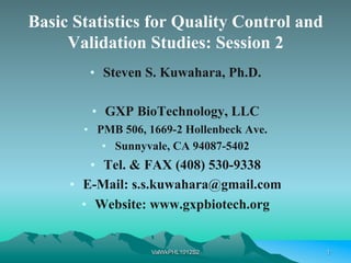 Basic Statistics for Quality Control and
     Validation Studies: Session 2
        •  Steven S. Kuwahara, Ph.D.

        •  GXP BioTechnology, LLC
       •  PMB 506, 1669-2 Hollenbeck Ave.
           •  Sunnyvale, CA 94087-5402
          •  Tel. & FAX (408) 530-9338
     •  E-Mail: s.s.kuwahara@gmail.com
        •  Website: www.gxpbiotech.org


                   ValWkPHL1012S2           1
 