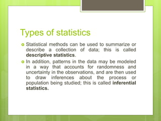 Types of statistics
 Statistical methods can be used to summarize or
describe a collection of data; this is called
descriptive statistics.
 In addition, patterns in the data may be modeled
in a way that accounts for randomness and
uncertainty in the observations, and are then used
to draw inferences about the process or
population being studied; this is called inferential
statistics.
 
