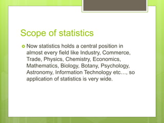 Scope of statistics
 Now statistics holds a central position in
almost every field like Industry, Commerce,
Trade, Physics, Chemistry, Economics,
Mathematics, Biology, Botany, Psychology,
Astronomy, Information Technology etc…, so
application of statistics is very wide.
 