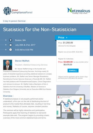 2-day In-person Seminar:
Knowledge, a Way Forward…
Statistics for the Non-Statistician
Boston, MA
July 20th & 21st, 2017
9:00 AM to 6:00 PM
Steven Walsh
Price: $1,295.00
(Seminar for One Delegate)
Register now and save $200. (Early Bird)
**Please note the registration will be closed 2 days
(48 Hours) prior to the date of the seminar.
Price
Overview :
Global
CompliancePanel
Mr. Steven Walﬁsh brings is the founder and
President of Statistical Outsourcing Services. He brings nearly 20
years of industrial experience providing statistical solutions to complex
business problems. Mr. Walﬁsh was Senior Manager Biostatistics,
Nonclinical at Human Genome Sciences in Rockville MD. Mr. Walﬁsh
has held positions with PricewaterhouseCoopers, Chiron Diagnostics
and Johnson & Johnson. Mr. Walﬁsh holds a Bachelors of Arts in
Statistics from the University of Buffalo, Masters of Science in
Statistics from Rutgers University and an Executive MBA from Boston
University.
If statistical analysis is not properly performed and/or
understood, a ﬁrm can run the risk of distributing the kind of
product to the market that ultimately fails, resulting in lost time
and money. Statistics of course, requires constant practice.
This seminar will be highly interactive and participative.
Participants apply their learning of statistics to real-world
example data sets. The program begins by providing a basic
overview of the most common statistical tools and terms.
$6,475.00
Price: $3,885.00 You Save: $2,590.0 (40%)*
Register for 5 attendees
President, Statistical Outsourcing Services
 