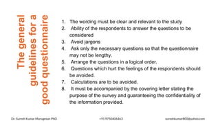 The
general
guidelines
for
a
good
questionnaire
1. The wording must be clear and relevant to the study
2. Ability of the respondents to answer the questions to be
considered
3. Avoid jargons
4. Ask only the necessary questions so that the questionnaire
may not be lengthy.
5. Arrange the questions in a logical order.
6. Questions which hurt the feelings of the respondents should
be avoided.
7. Calculations are to be avoided.
8. It must be accompanied by the covering letter stating the
purpose of the survey and guaranteeing the confidentiality of
the information provided.
Dr. Suresh Kumar Murugesan PhD +91 9750406463 sureshkumar800@yahoo.com
 