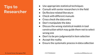 Tips to
Researcher
● Use appropriate statistical techniques
● Consult with senior researchers in the field
● Do Review related literature
● Check with different manuals
● Cross check the data entry
● Don't manipulate the data
● Discuss the wrong statistical models in tool
construction which may guide them not to select
wrong one
● Don’t to be pre-judgmental in item selection
● Accept the reality
● Ensure the systematic process in data collection
Dr. Suresh Kumar Murugesan PhD +91 9750406463 sureshkumar800@yahoo.com
 