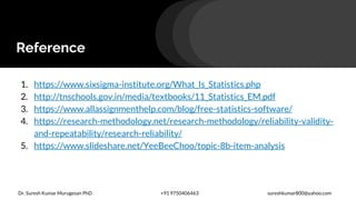 Reference
1. https://www.sixsigma-institute.org/What_Is_Statistics.php
2. http://tnschools.gov.in/media/textbooks/11_Statistics_EM.pdf
3. https://www.allassignmenthelp.com/blog/free-statistics-software/
4. https://research-methodology.net/research-methodology/reliability-validity-
and-repeatability/research-reliability/
5. https://www.slideshare.net/YeeBeeChoo/topic-8b-item-analysis
Dr. Suresh Kumar Murugesan PhD +91 9750406463 sureshkumar800@yahoo.com
 