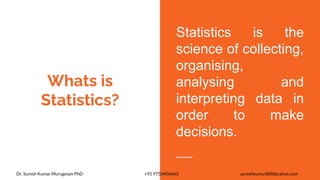 Whats is
Statistics?
Statistics is the
science of collecting,
organising,
analysing and
interpreting data in
order to make
decisions.
Dr. Suresh Kumar Murugesan PhD +91 9750406463 sureshkumar800@yahoo.com
 