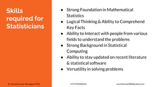 Skills
required for
Statisticians
● Strong Foundation in Mathematical
Statistics
● Logical Thinking & Ability to Comprehend
Key Facts
● Ability to Interact with people from various
fields to understand the problems
● Strong Background in Statistical
Computing
● Ability to stay updated on recent literature
& statistical software
● Versatility in solving problems
Dr. Suresh Kumar Murugesan PhD +91 9750406463 sureshkumar800@yahoo.com
 