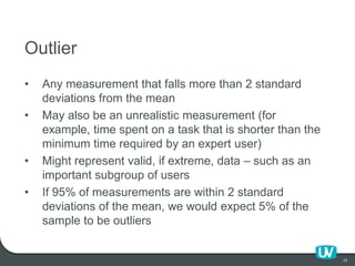 23
Outlier
• Any measurement that falls more than 2 standard
deviations from the mean
• May also be an unrealistic measure...